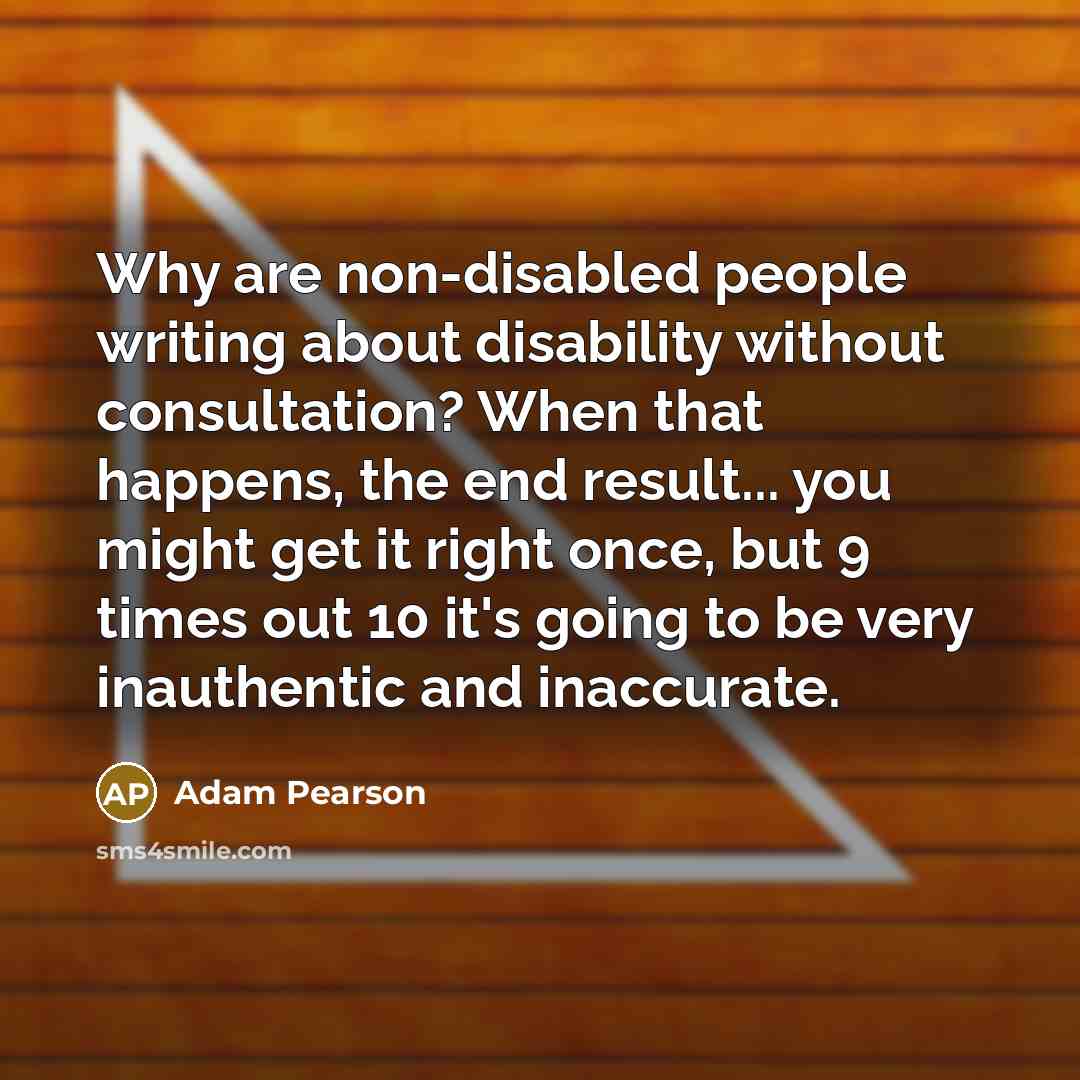 “Why are non-disabled people writing about disability without consultation? When that happens, the end result... you might get it right once, but 9 times out 10 it's going to be very inauthentic and inaccurate.” quote by Adam Pearson