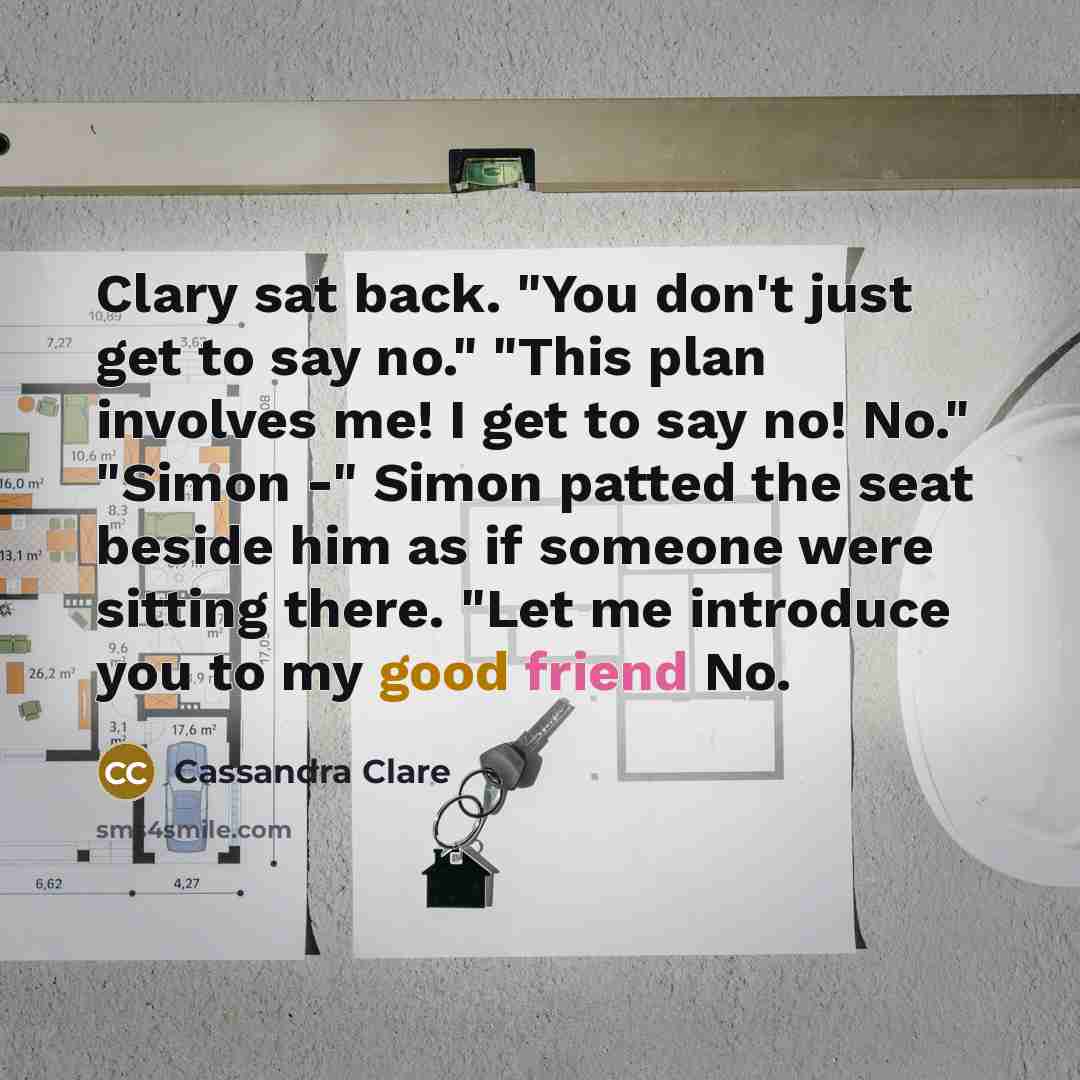 “Clary sat back. "You don't just get to say no." "This plan involves me! I get to say no! No." "Simon -" Simon patted the seat beside him as if someone were sitting there. "Let me introduce you to my good friend No.” quote by Cassandra Clare
