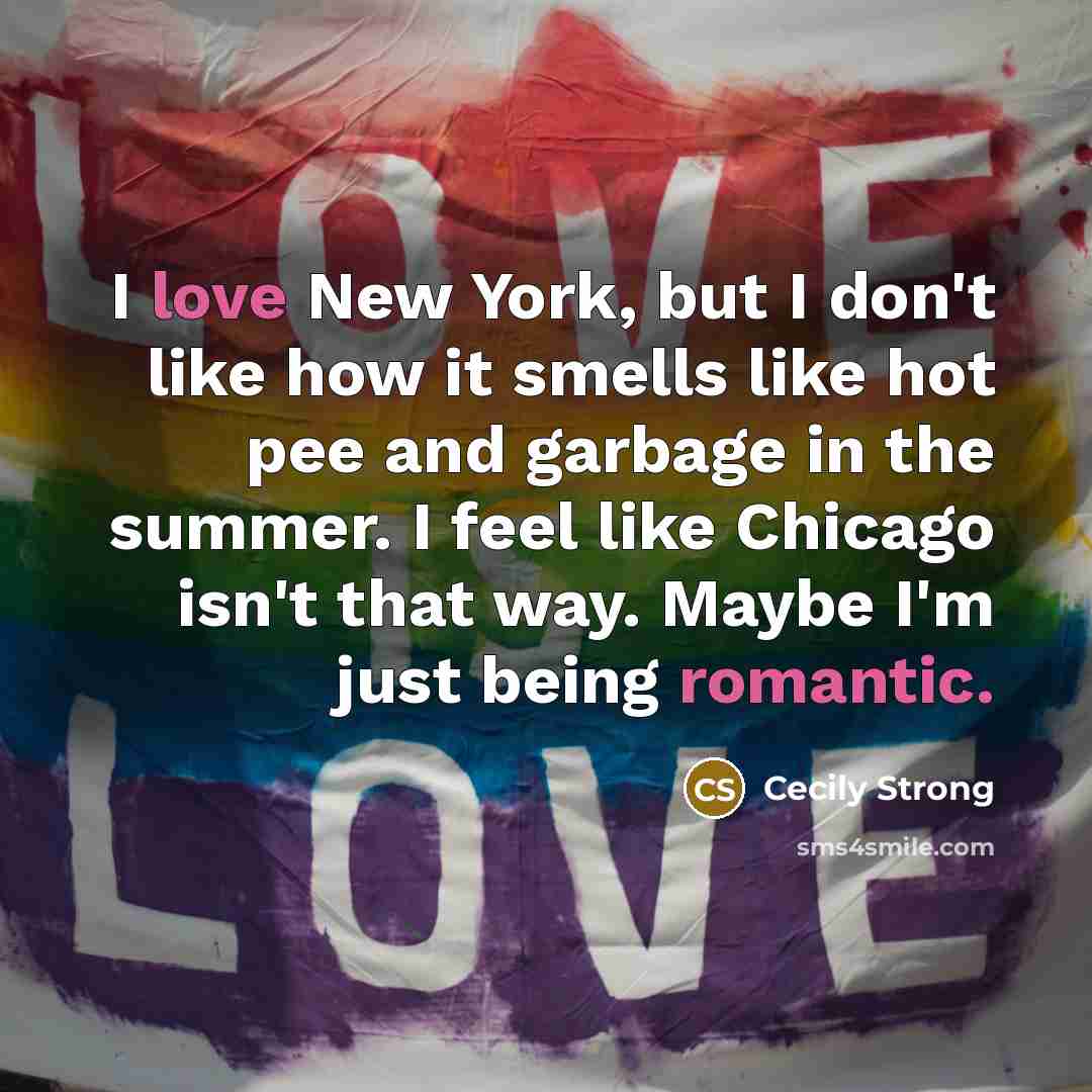“I love New York, but I don't like how it smells like hot pee and garbage in the summer. I feel like Chicago isn't that way. Maybe I'm just being romantic.” quote by Cecily Strong