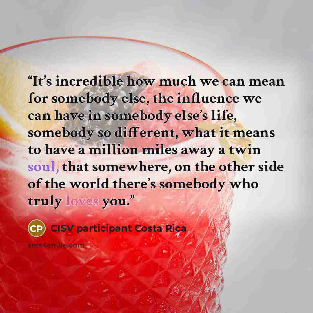 “It’s incredible how much we can mean for somebody else, the influence we can have in somebody else’s life, somebody so different, what it means to have a million miles away a twin soul, that somewhere, on the other side of the world there’s somebody who truly loves you.” quote by CISV participant Costa Rica