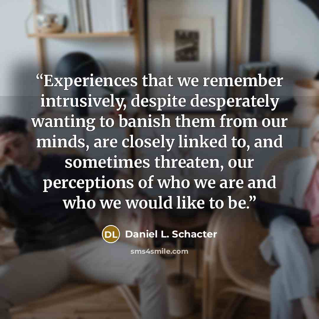 “Experiences that we remember intrusively, despite desperately wanting to banish them from our minds, are closely linked to, and sometimes threaten, our perceptions of who we are and who we would like to be.” quote by Daniel L. Schacter
