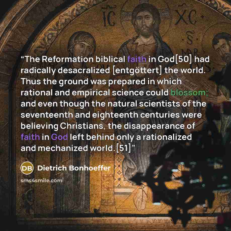 “The Reformation biblical faith in God[50] had radically desacralized [entgöttert] the world. Thus the ground was prepared in which rational and empirical science could blossom; and even though the natural scientists of the seventeenth and eighteenth centuries were believing Christians, the…” quote by Dietrich Bonhoeffer