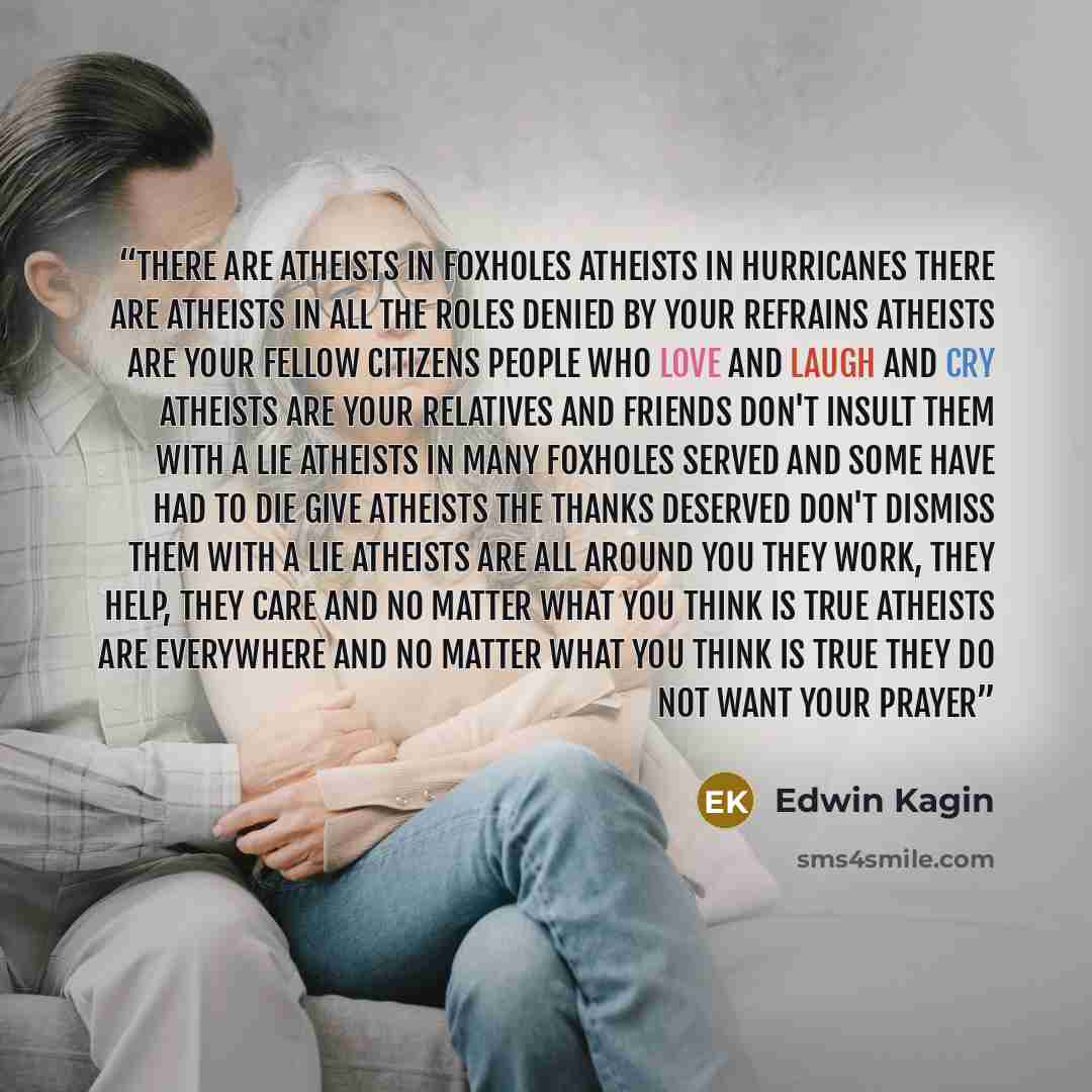 “There are Atheists in foxholes Atheists in hurricanes There are Atheists in all the roles Denied by your refrains Atheists are your fellow citizens People who love and laugh and cry Atheists are your relatives and friends Don't insult them with a lie Atheists in many foxholes served And some have…” quote by Edwin Kagin