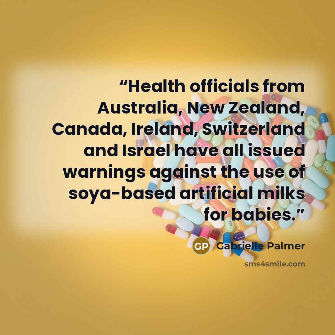 “Health officials from Australia, New Zealand, Canada, Ireland, Switzerland and Israel have all issued warnings against the use of soya-based artificial milks for babies.” quote by Gabrielle Palmer