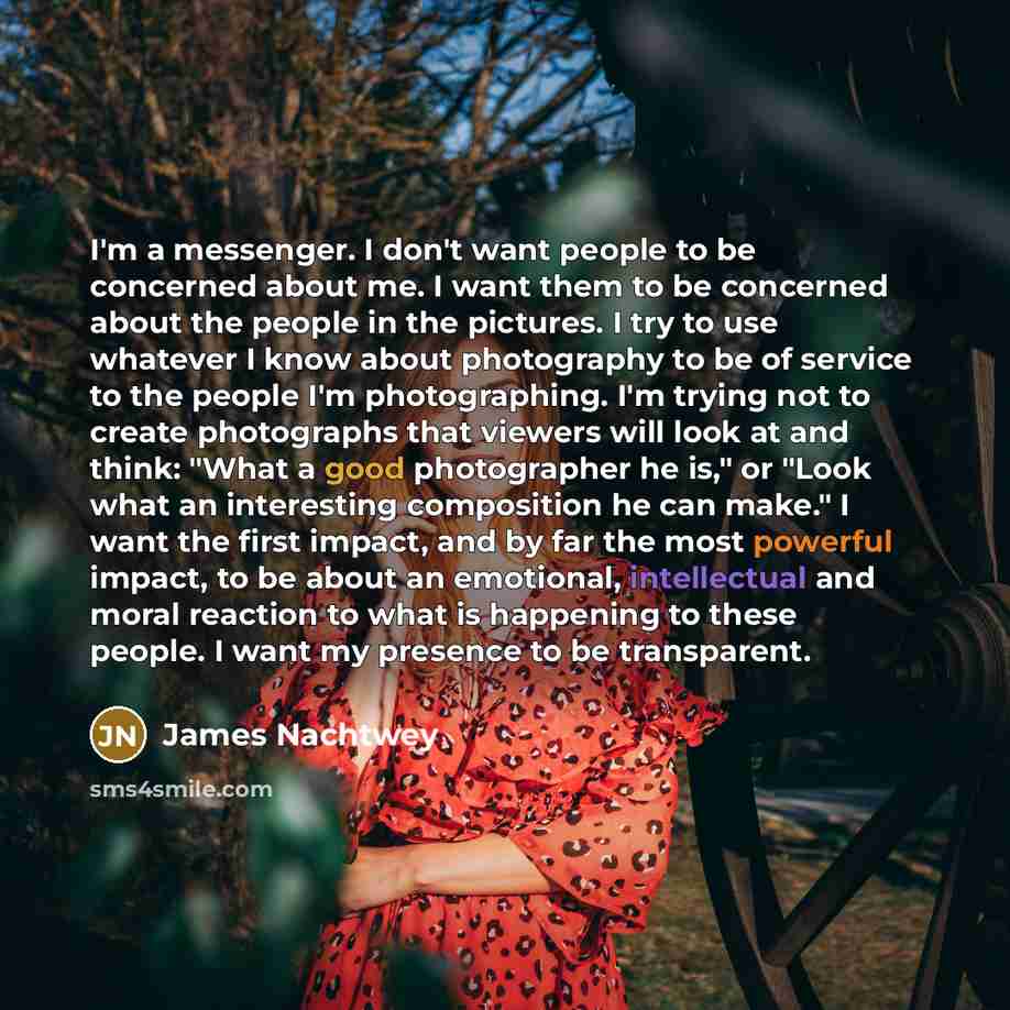 “I'm a messenger. I don't want people to be concerned about me. I want them to be concerned about the people in the pictures. I try to use whatever I know about photography to be of service to the people I'm photographing. I'm trying not to create photographs that viewers will look at and think…” quote by James Nachtwey