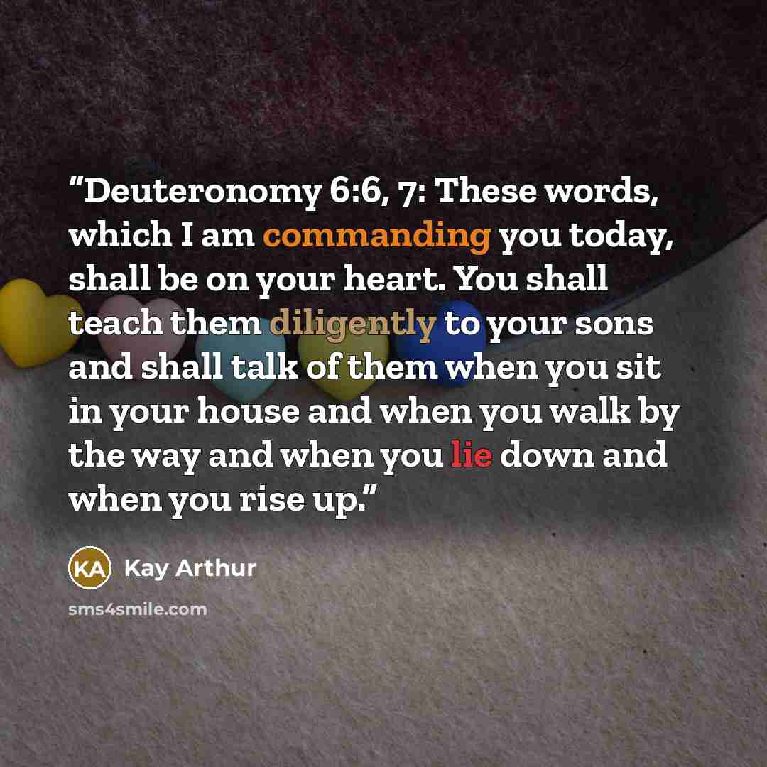 “Deuteronomy 6:6, 7: These words, which I am commanding you today, shall be on your heart. You shall teach them diligently to your sons and shall talk of them when you sit in your house and when you walk by the way and when you lie down and when you rise up.” quote by Kay Arthur