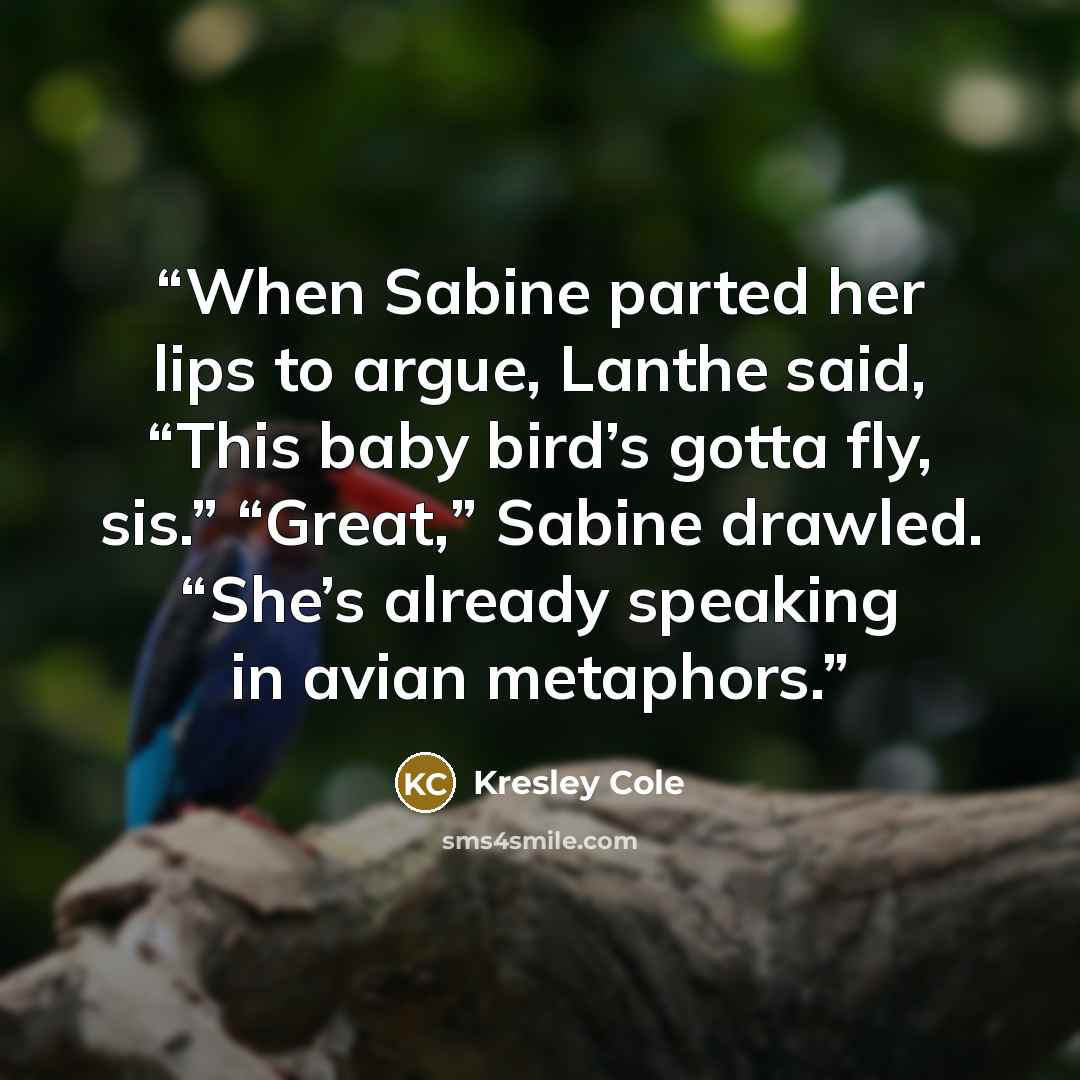 “When Sabine parted her lips to argue, Lanthe said, “This baby bird’s gotta fly, sis.” “Great,” Sabine drawled. “She’s already speaking in avian metaphors.” quote by Kresley Cole