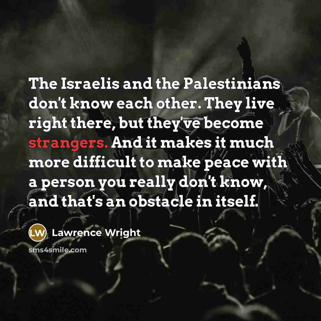 “The Israelis and the Palestinians don't know each other. They live right there, but they've become strangers. And it makes it much more difficult to make peace with a person you really don't know, and that's an obstacle in itself.” quote by Lawrence Wright