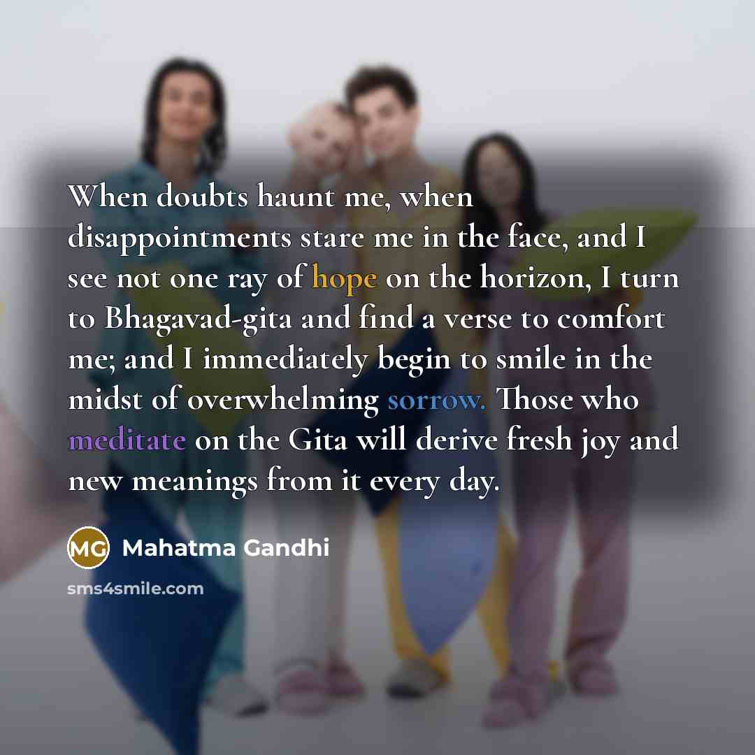 “When doubts haunt me, when disappointments stare me in the face, and I see not one ray of hope on the horizon, I turn to Bhagavad-gita and find a verse to comfort me; and I immediately begin to smile in the midst of overwhelming sorrow. Those who meditate on the Gita will derive fresh joy and new…” quote by Mahatma Gandhi
