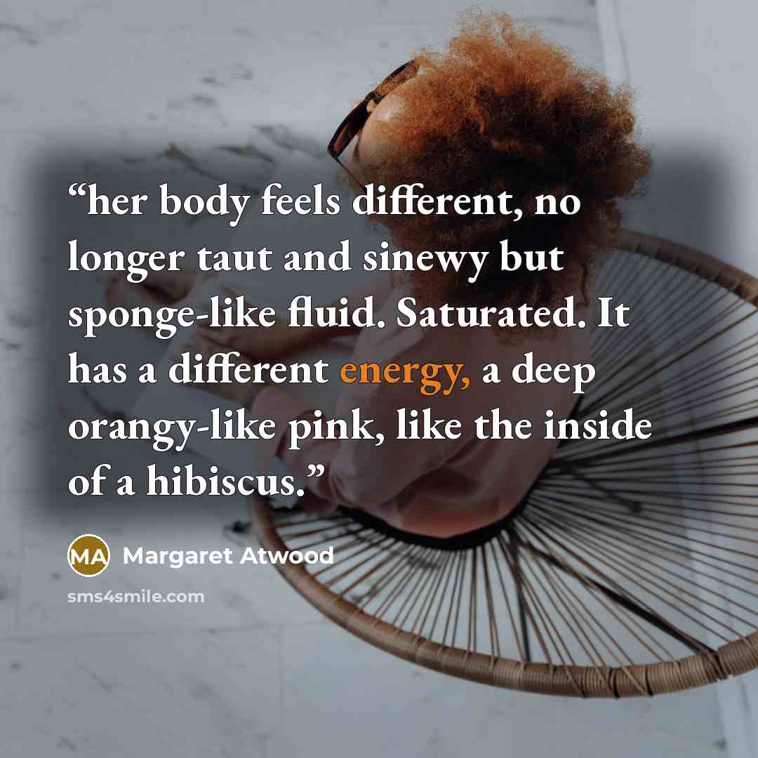 “her body feels different, no longer taut and sinewy but sponge-like fluid. Saturated. It has a different energy, a deep orangy-like pink, like the inside of a hibiscus.” quote by Margaret Atwood