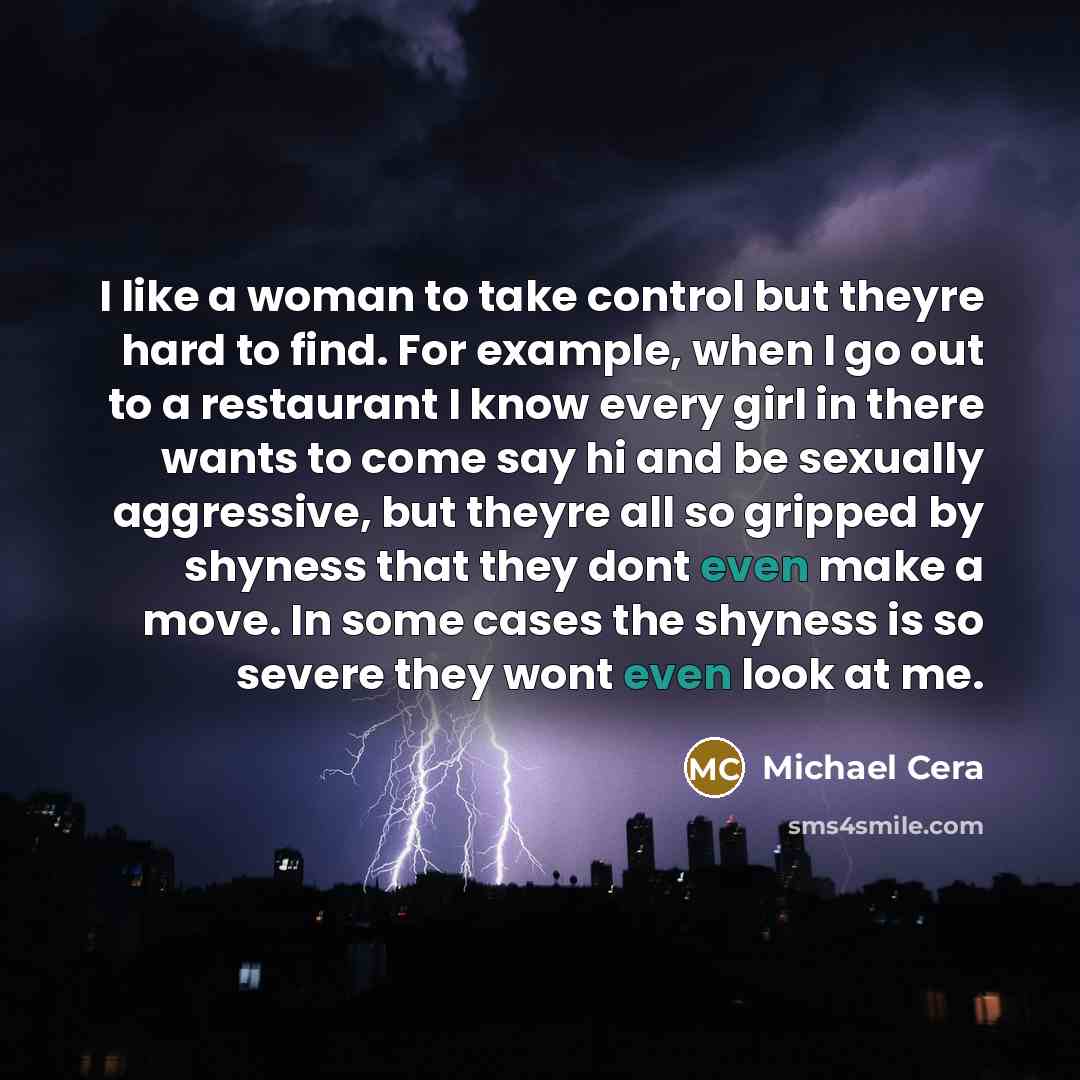 “I like a woman to take control but theyre hard to find. For example, when I go out to a restaurant I know every girl in there wants to come say hi and be sexually aggressive, but theyre all so gripped by shyness that they dont even make a move. In some cases the shyness is so severe they wont even…” quote by Michael Cera