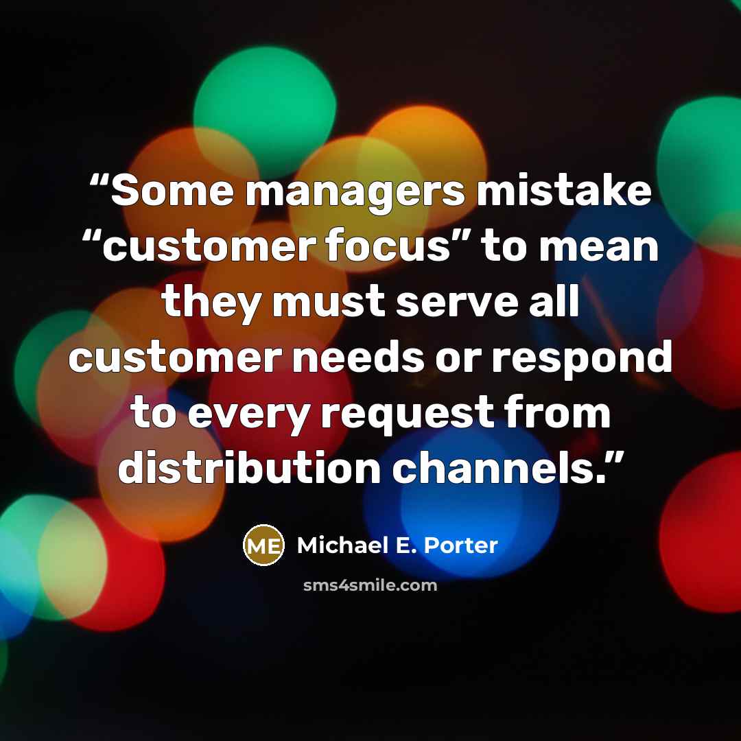 “Some managers mistake “customer focus” to mean they must serve all customer needs or respond to every request from distribution channels.” quote by Michael E. Porter