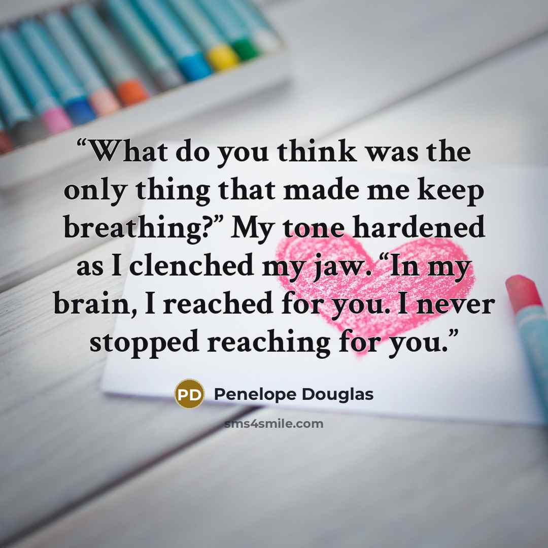 “What do you think was the only thing that made me keep breathing?” My tone hardened as I clenched my jaw. “In my brain, I reached for you. I never stopped reaching for you.” quote by Penelope Douglas