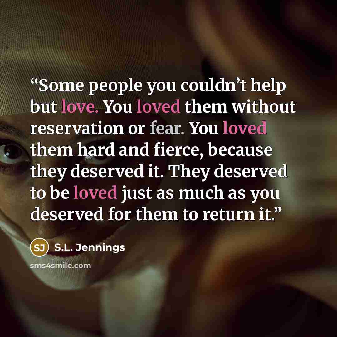 “Some people you couldn’t help but love. You loved them without reservation or fear. You loved them hard and fierce, because they deserved it. They deserved to be loved just as much as you deserved for them to return it.” quote by S.L. Jennings