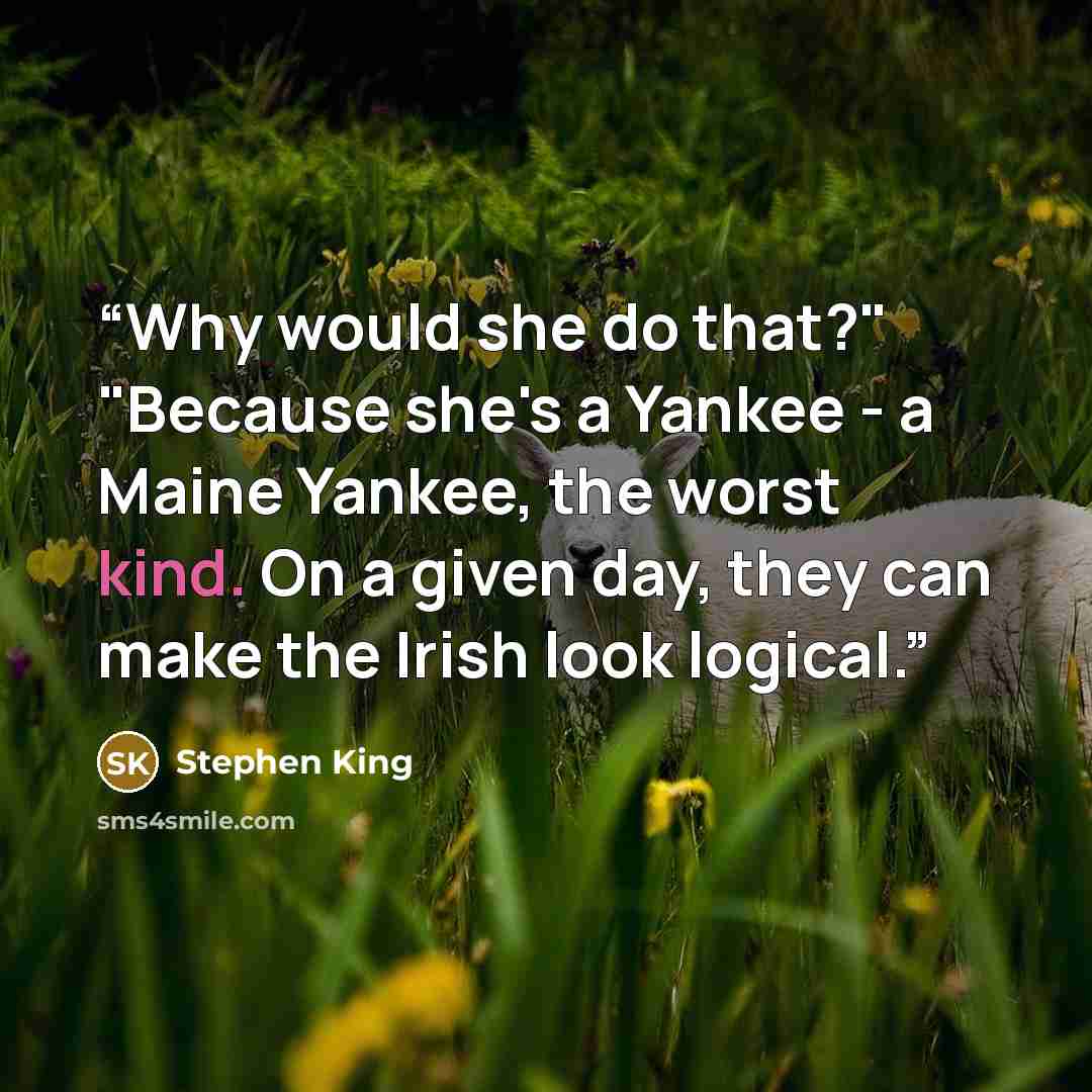 “Why would she do that?" "Because she's a Yankee - a Maine Yankee, the worst kind. On a given day, they can make the Irish look logical.” quote by Stephen King