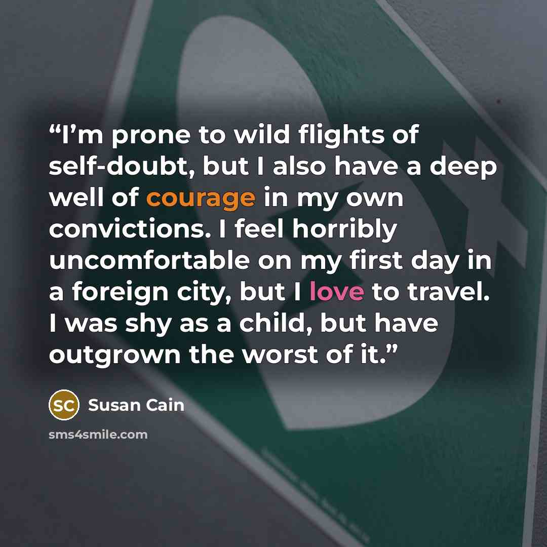 “I’m prone to wild flights of self-doubt, but I also have a deep well of courage in my own convictions. I feel horribly uncomfortable on my first day in a foreign city, but I love to travel. I was shy as a child, but have outgrown the worst of it.” quote by Susan Cain