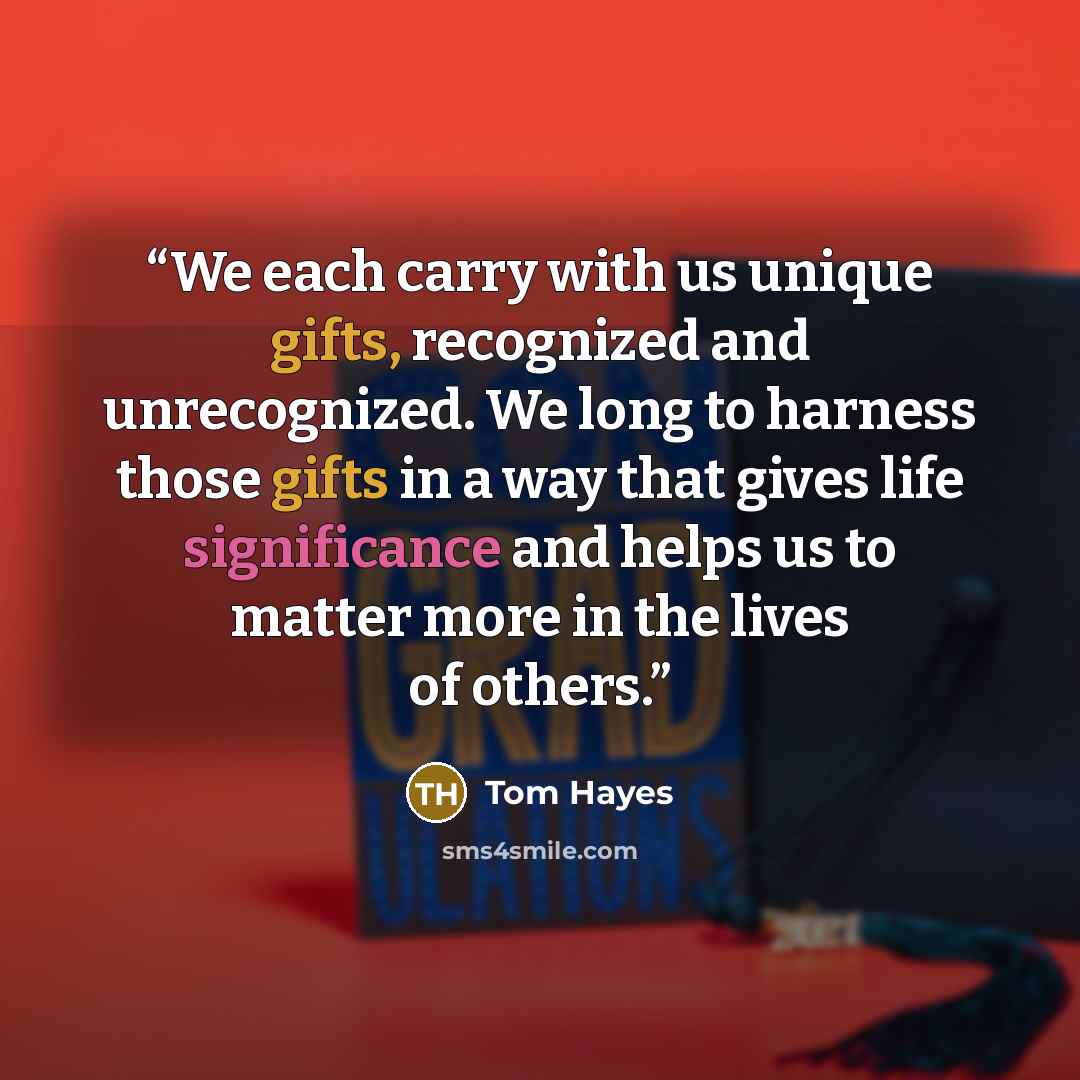 “We each carry with us unique gifts, recognized and unrecognized. We long to harness those gifts in a way that gives life significance and helps us to matter more in the lives of others.” quote by Tom Hayes