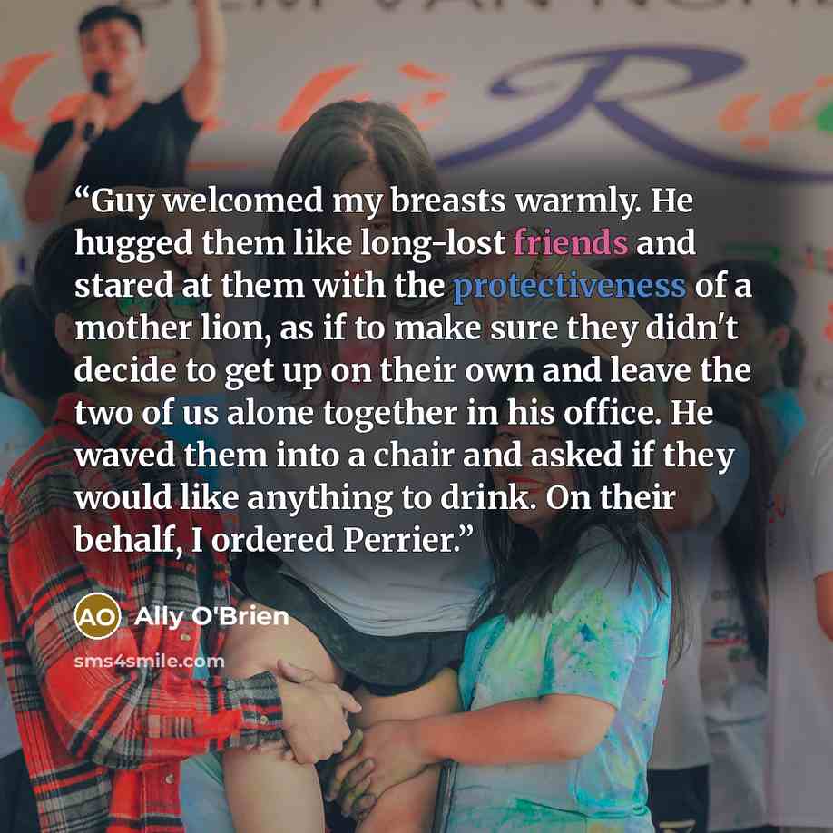 “Guy welcomed my breasts warmly. He hugged them like long-lost friends and stared at them with the protectiveness of a mother lion, as if to make sure they didn't decide to get up on their own and leave the two of us alone together in his office. He waved them into a chair and asked if they would…” quote by Ally O'Brien