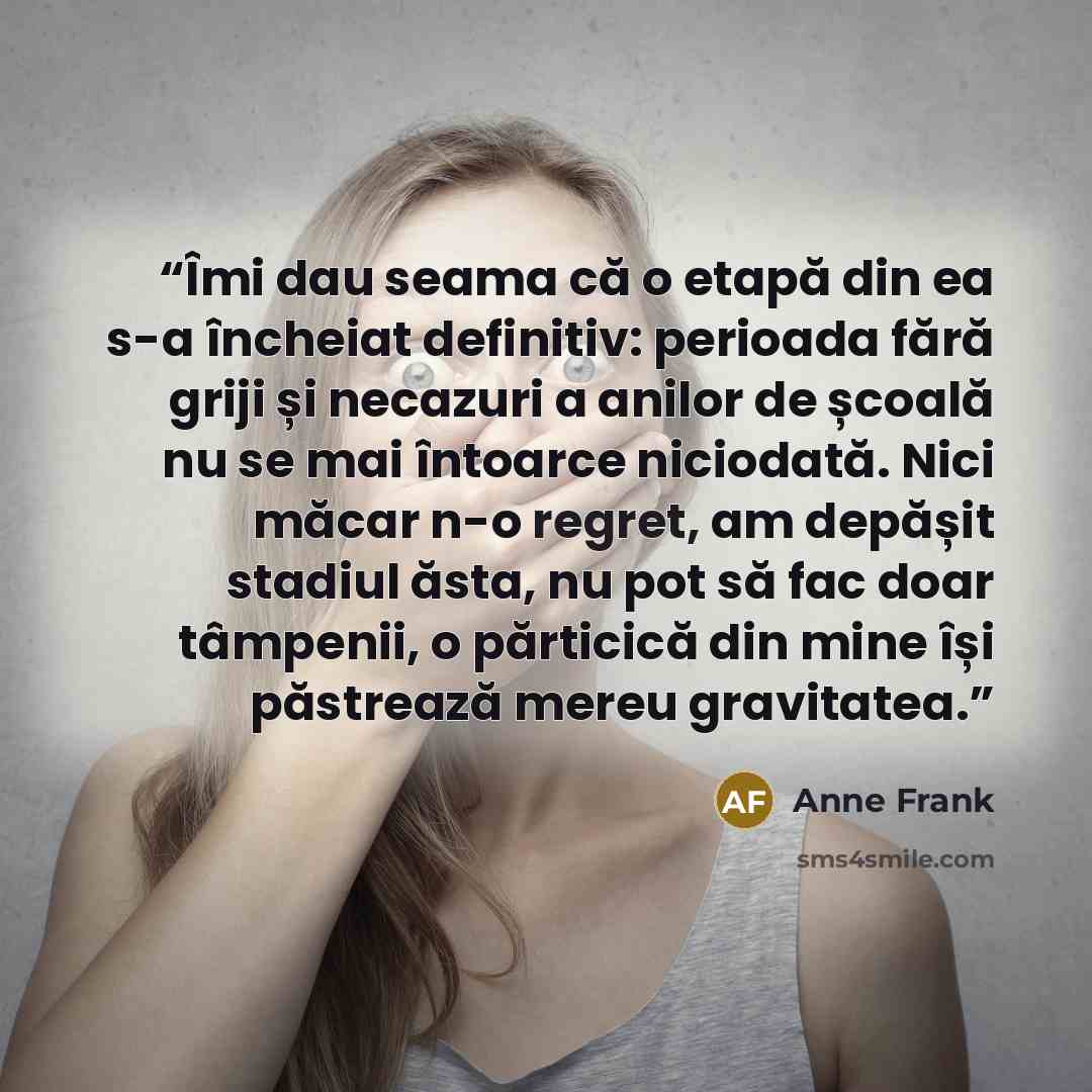 “Îmi dau seama că o etapă din ea s-a încheiat definitiv: perioada fără griji și necazuri a anilor de școală nu se mai întoarce niciodată. Nici măcar n-o regret, am depășit stadiul ăsta, nu pot să fac doar tâmpenii, o părticică din mine își păstrează mereu gravitatea.” quote by Anne Frank