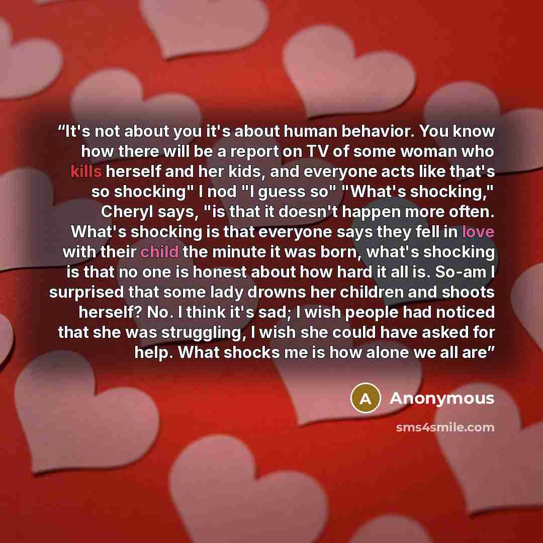 “It's not about you it's about human behavior. You know how there will be a report on TV of some woman who kills herself and her kids, and everyone acts like that's so shocking" I nod "I guess so" "What's shocking," Cheryl says, "is that it doesn't happen more often. What's shocking is that…” quote by Anonymous