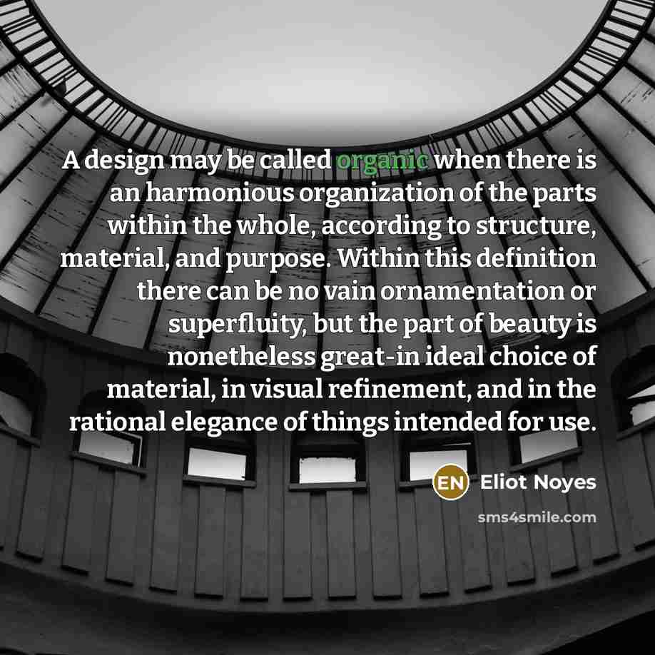 “A design may be called organic when there is an harmonious organization of the parts within the whole, according to structure, material, and purpose. Within this definition there can be no vain ornamentation or superfluity, but the part of beauty is nonetheless great-in ideal choice of material…” quote by Eliot Noyes
