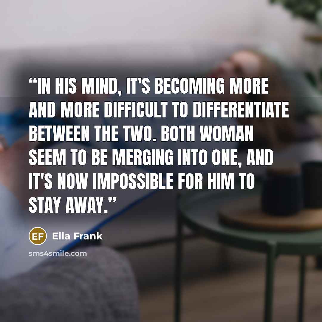 “In his mind, it's becoming more and more difficult to differentiate between the two. Both woman seem to be merging into one, and it's now impossible for him to stay away.” quote by Ella Frank
