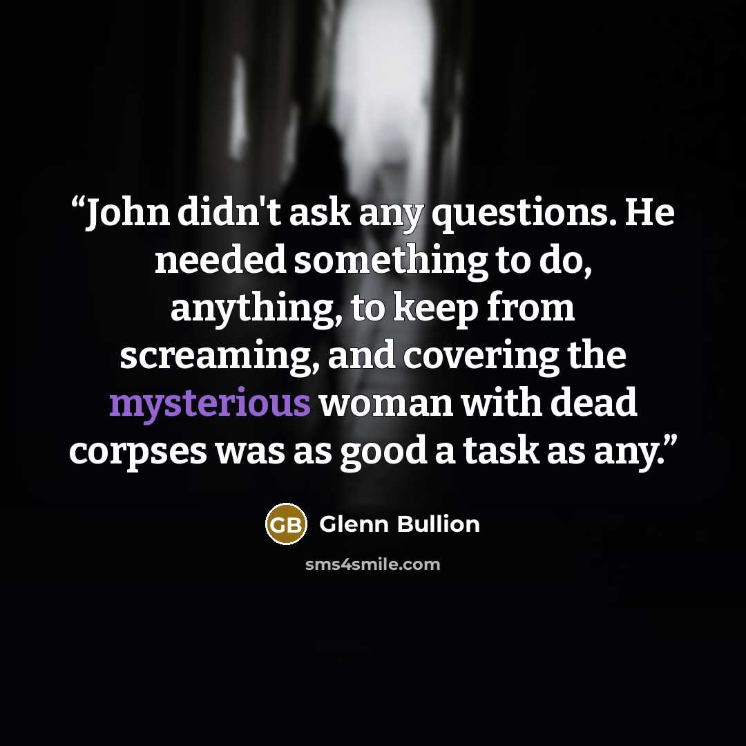 “John didn't ask any questions. He needed something to do, anything, to keep from screaming, and covering the mysterious woman with dead corpses was as good a task as any.” quote by Glenn Bullion