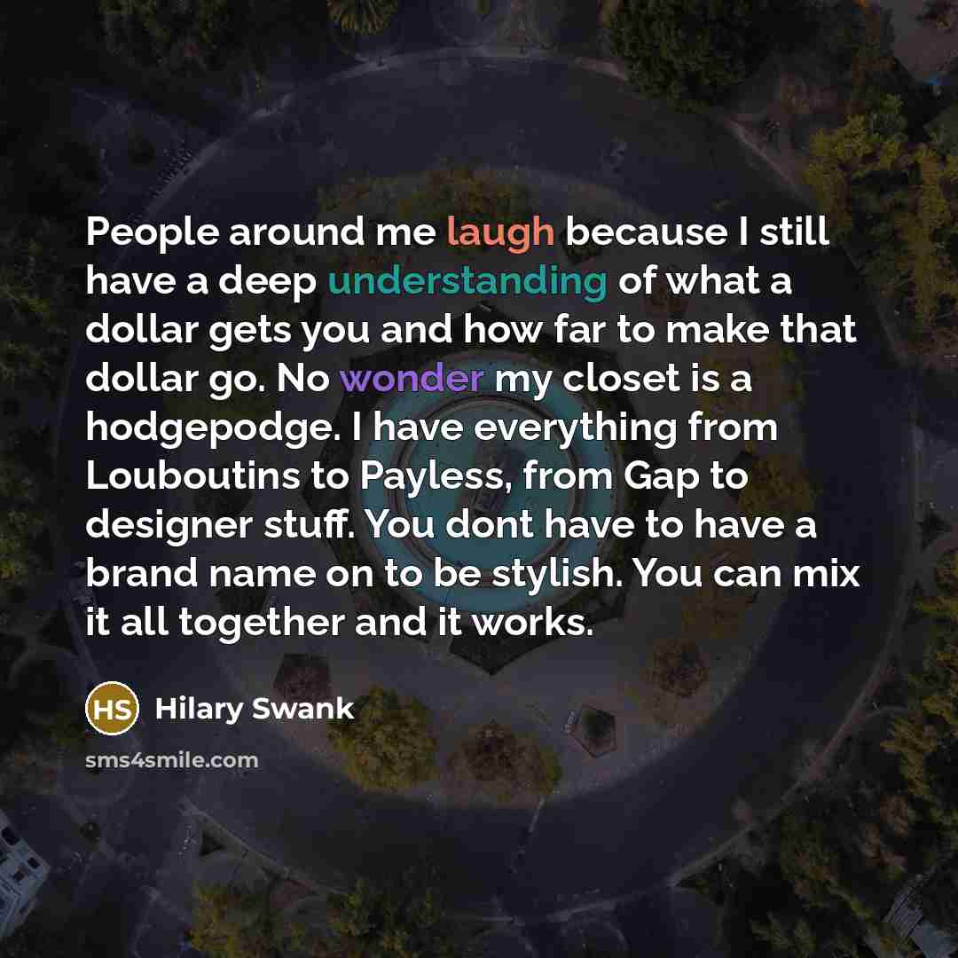 “People around me laugh because I still have a deep understanding of what a dollar gets you and how far to make that dollar go. No wonder my closet is a hodgepodge. I have everything from Louboutins to Payless, from Gap to designer stuff. You dont have to have a brand name on to be stylish. You can…” quote by Hilary Swank