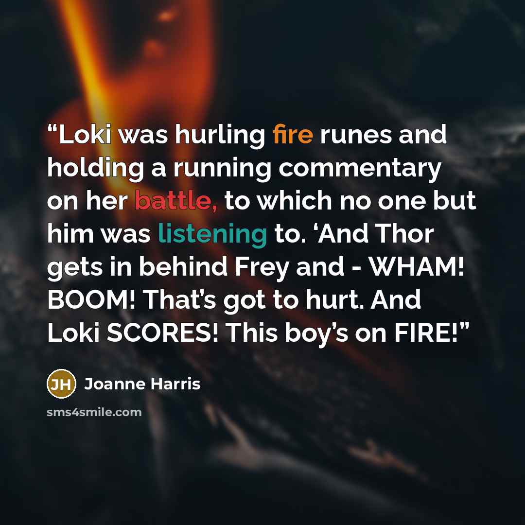 “Loki was hurling fire runes and holding a running commentary on her battle, to which no one but him was listening to. ‘And Thor gets in behind Frey and - WHAM! BOOM! That’s got to hurt. And Loki SCORES! This boy’s on FIRE!” quote by Joanne Harris