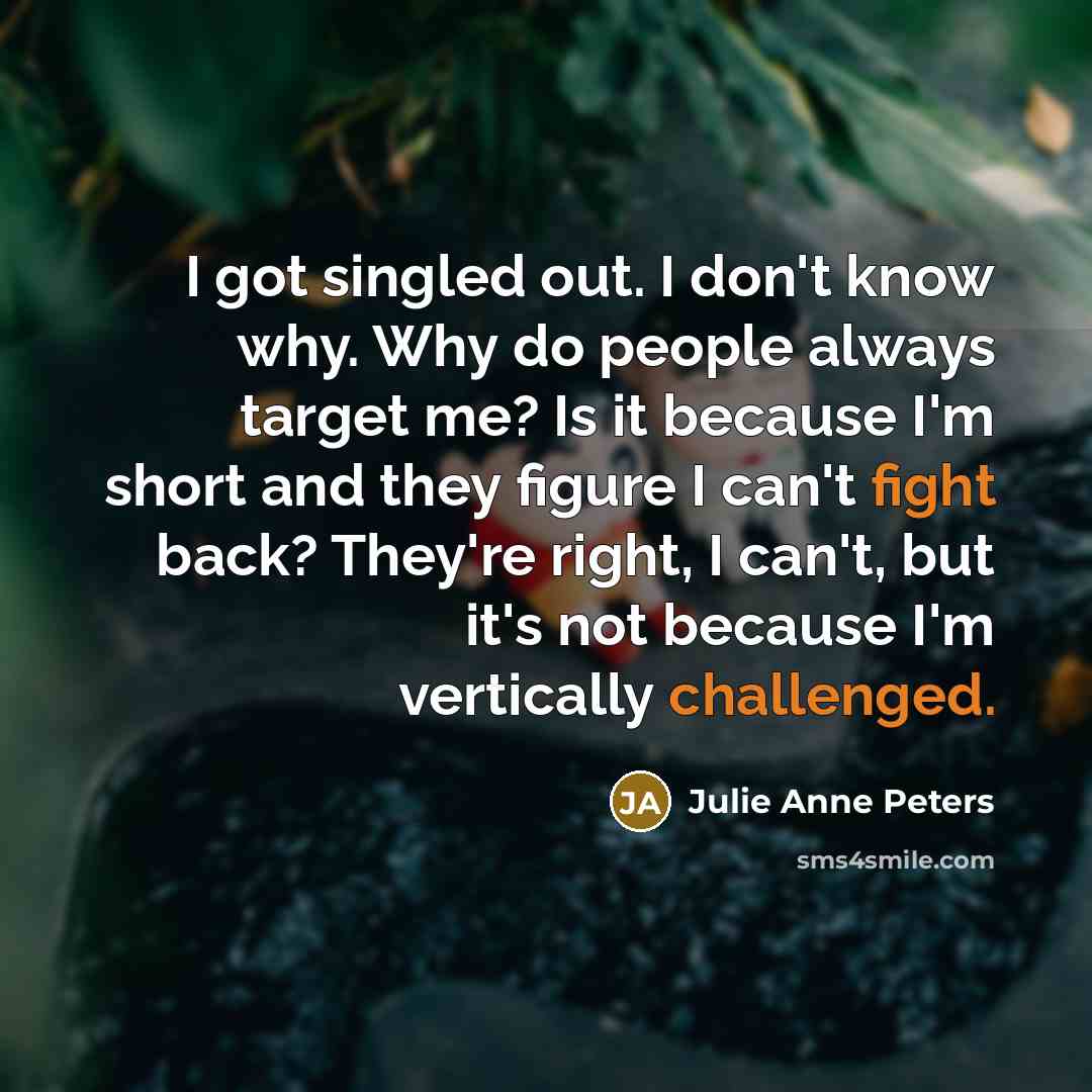 “I got singled out. I don't know why. Why do people always target me? Is it because I'm short and they figure I can't fight back? They're right, I can't, but it's not because I'm vertically challenged.” quote by Julie Anne Peters