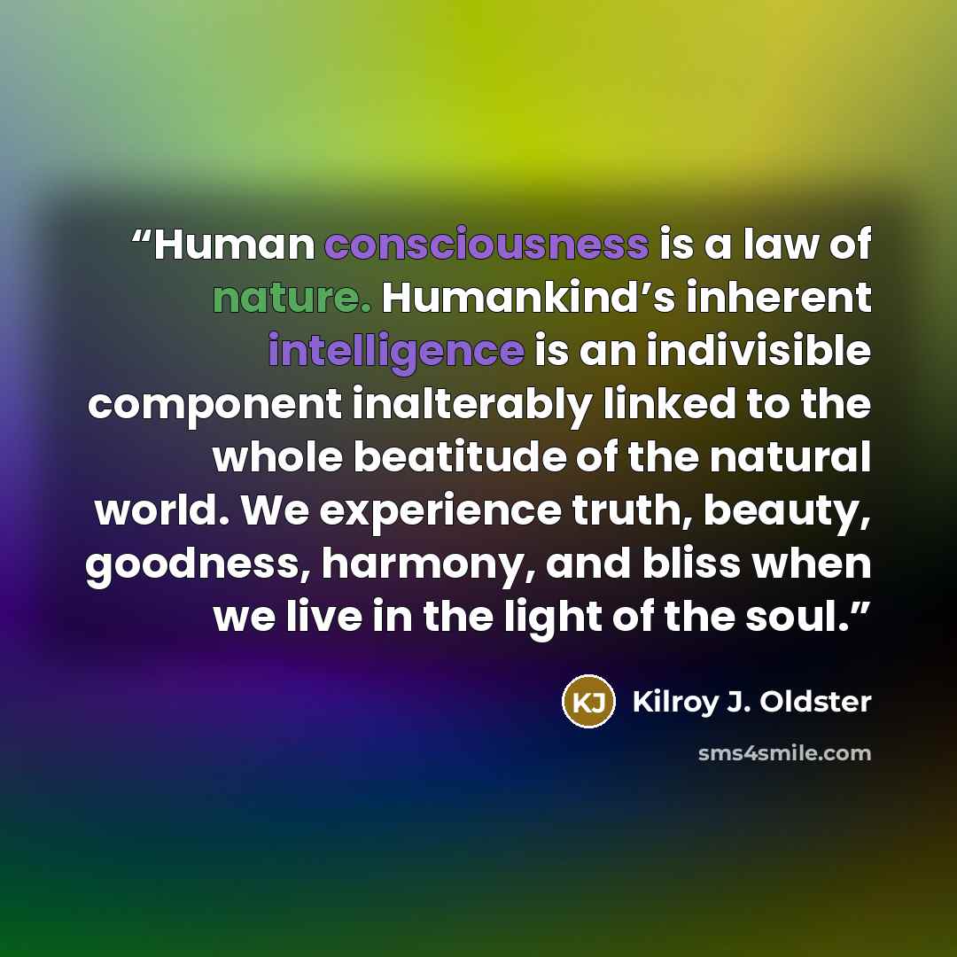 “Human consciousness is a law of nature. Humankind’s inherent intelligence is an indivisible component inalterably linked to the whole beatitude of the natural world. We experience truth, beauty, goodness, harmony, and bliss when we live in the light of the soul.” quote by Kilroy J. Oldster