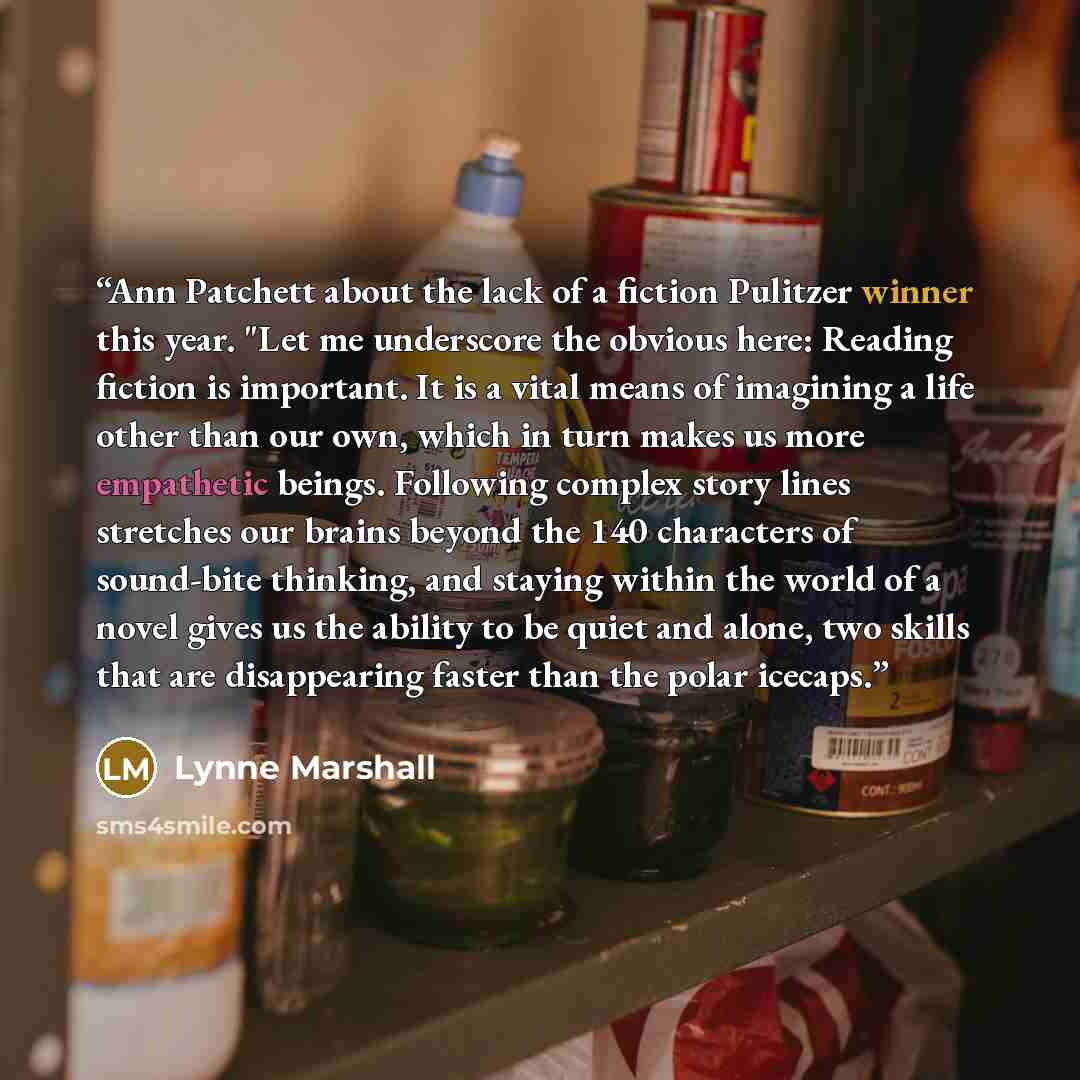 “Ann Patchett about the lack of a fiction Pulitzer winner this year. "Let me underscore the obvious here: Reading fiction is important. It is a vital means of imagining a life other than our own, which in turn makes us more empathetic beings. Following complex story lines stretches our brains…” quote by Lynne Marshall
