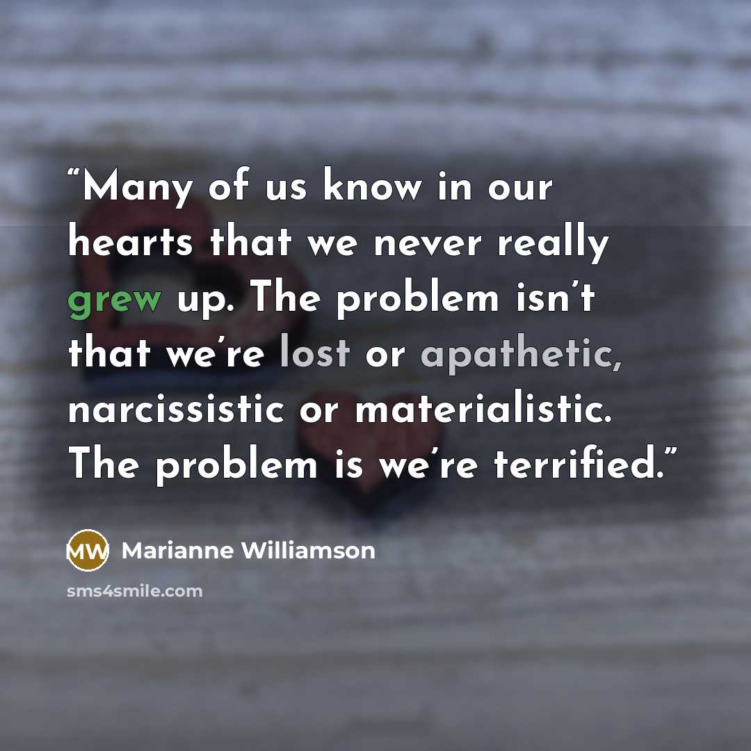 “Many of us know in our hearts that we never really grew up. The problem isn’t that we’re lost or apathetic, narcissistic or materialistic. The problem is we’re terrified.” quote by Marianne Williamson