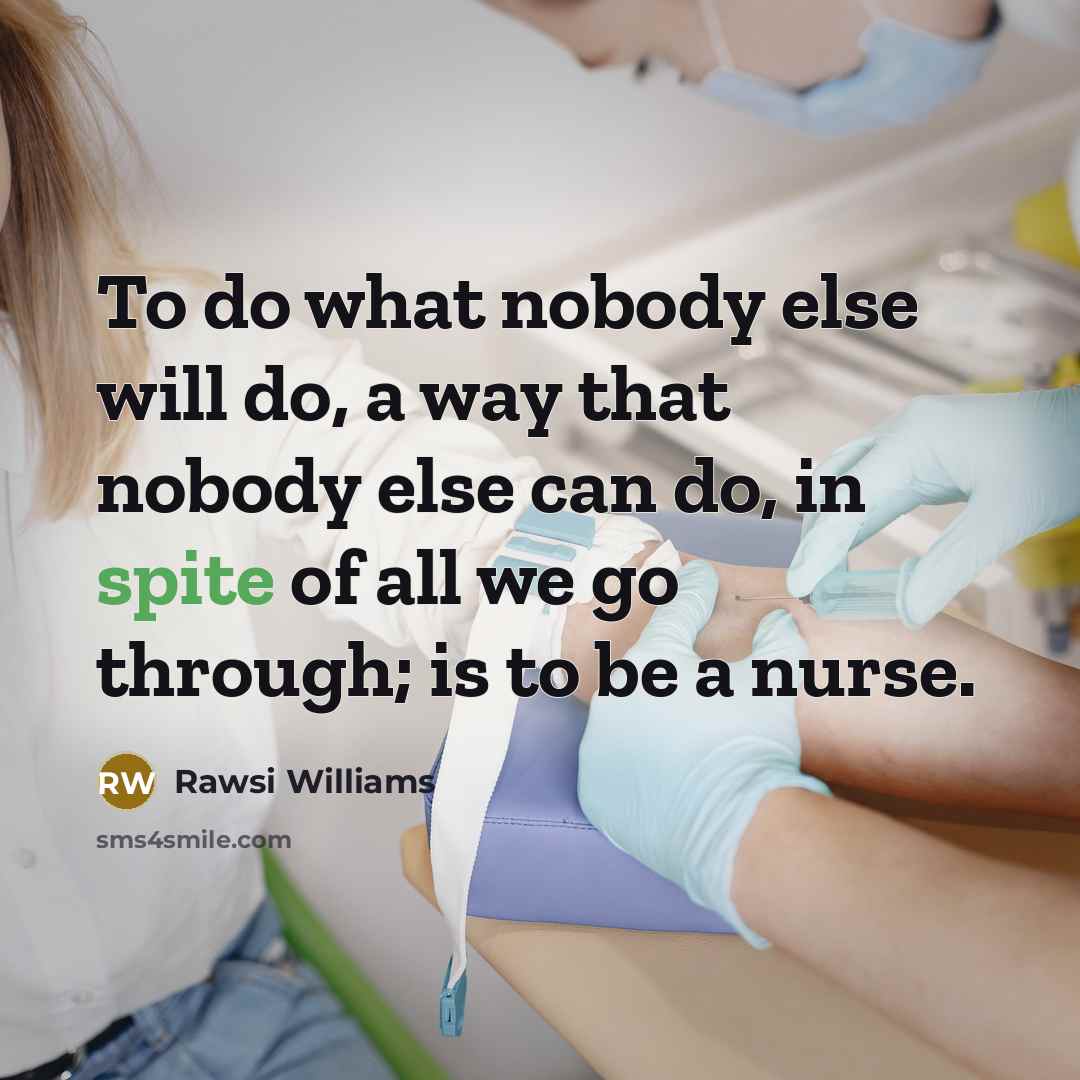 “To do what nobody else will do, a way that nobody else can do, in spite of all we go through; is to be a nurse.” quote by Rawsi Williams