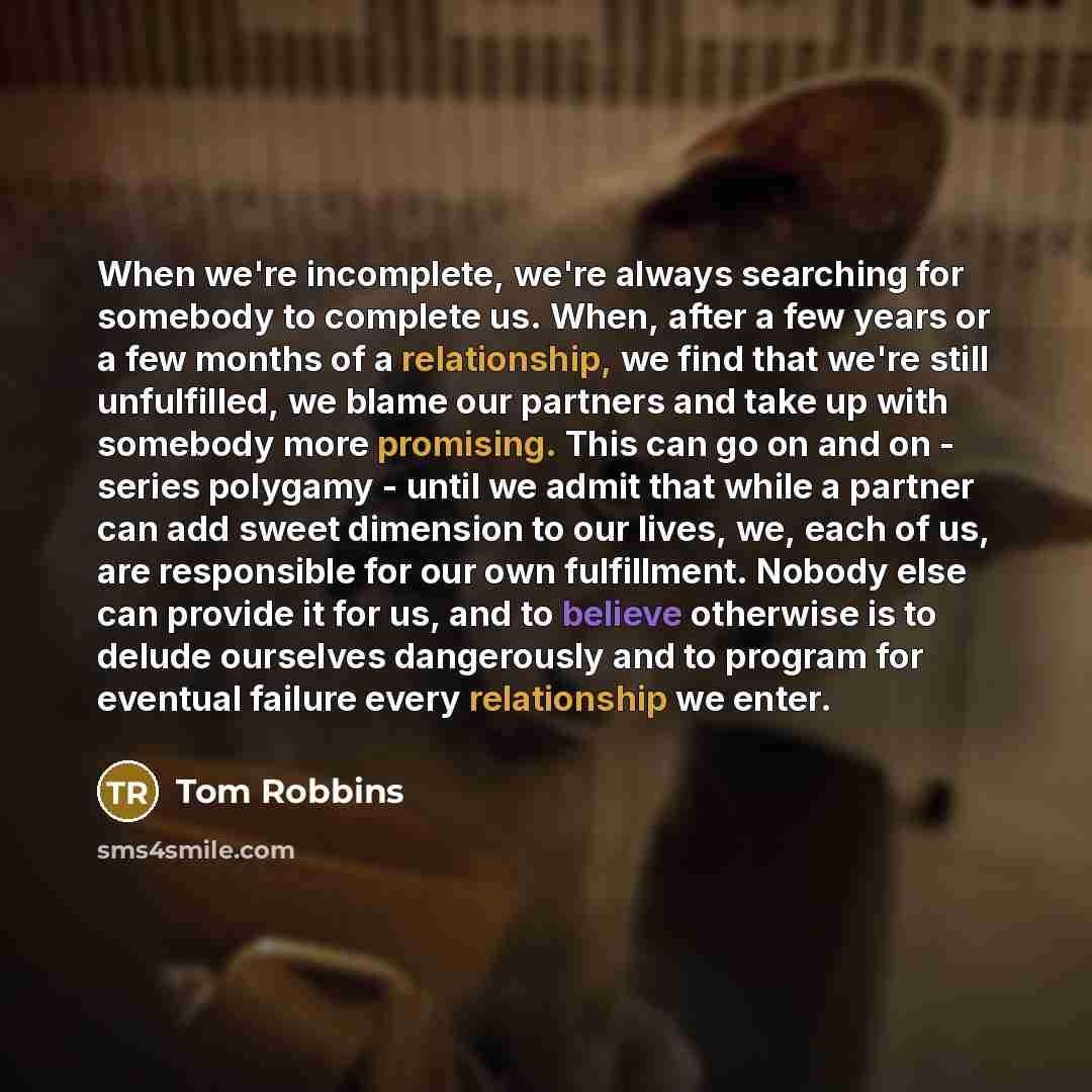 “When we're incomplete, we're always searching for somebody to complete us. When, after a few years or a few months of a relationship, we find that we're still unfulfilled, we blame our partners and take up with somebody more promising. This can go on and on - series polygamy - until we admit that…” quote by Tom Robbins