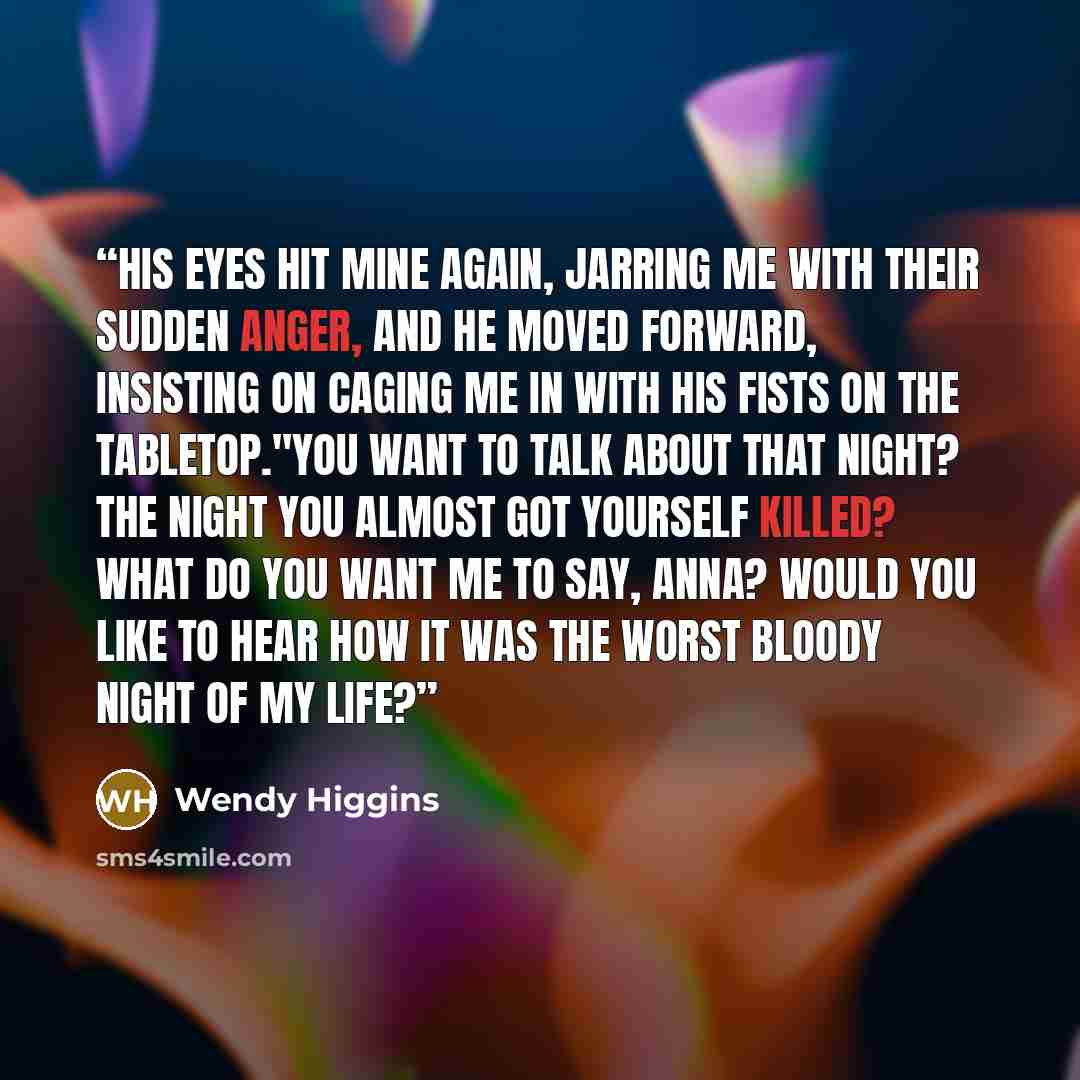 “His eyes hit mine again, jarring me with their sudden anger, and he moved forward, insisting on caging me in with his fists on the tabletop."You want to talk about that night? The night you almost got yourself killed? What do you want me to say, Anna? Would you like to hear how it was the worst…” quote by Wendy Higgins