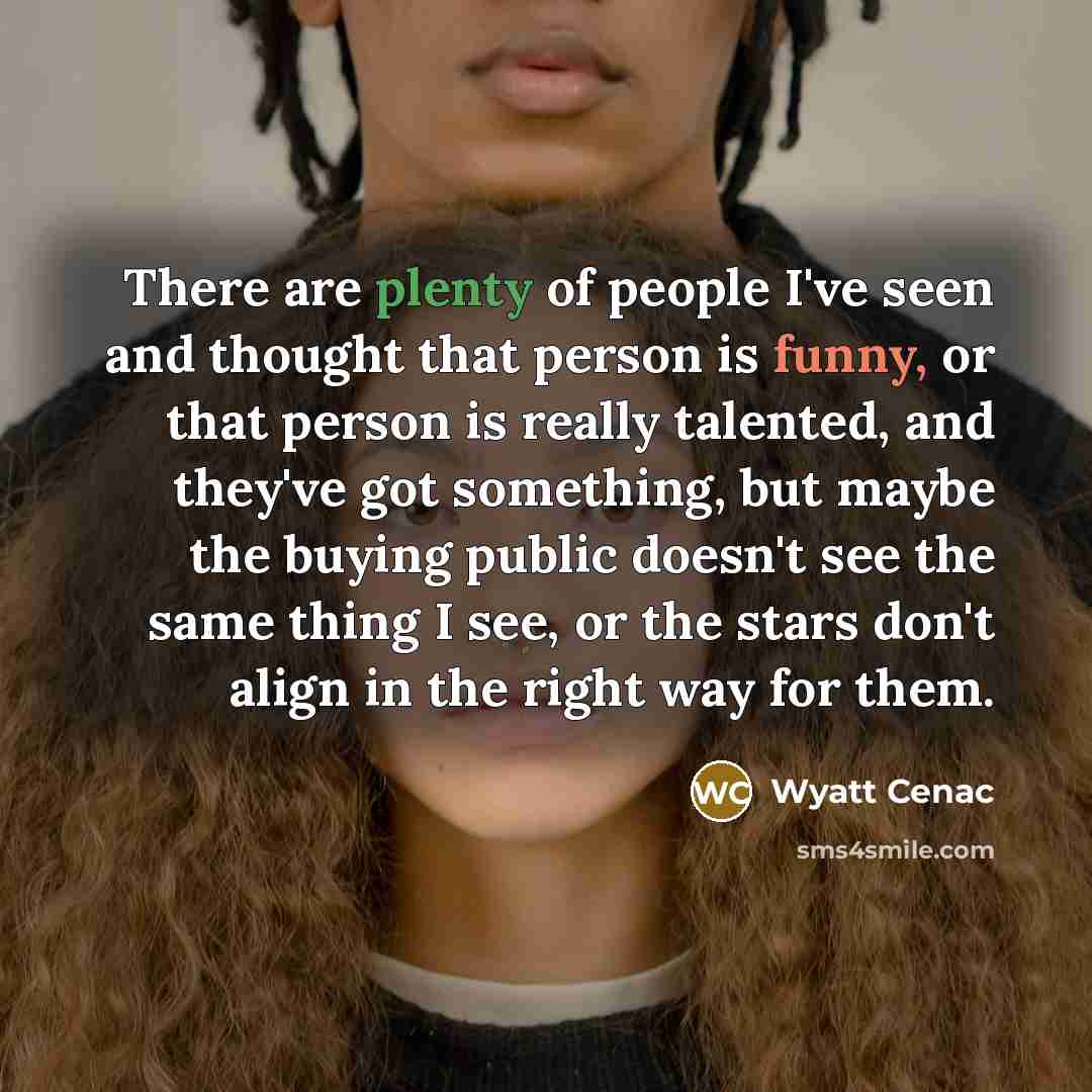 “There are plenty of people I've seen and thought that person is funny, or that person is really talented, and they've got something, but maybe the buying public doesn't see the same thing I see, or the stars don't align in the right way for them.” quote by Wyatt Cenac