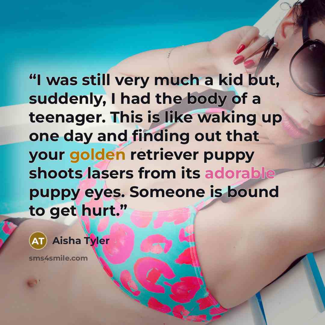 “I was still very much a kid but, suddenly, I had the body of a teenager. This is like waking up one day and finding out that your golden retriever puppy shoots lasers from its adorable puppy eyes. Someone is bound to get hurt.” quote by Aisha Tyler