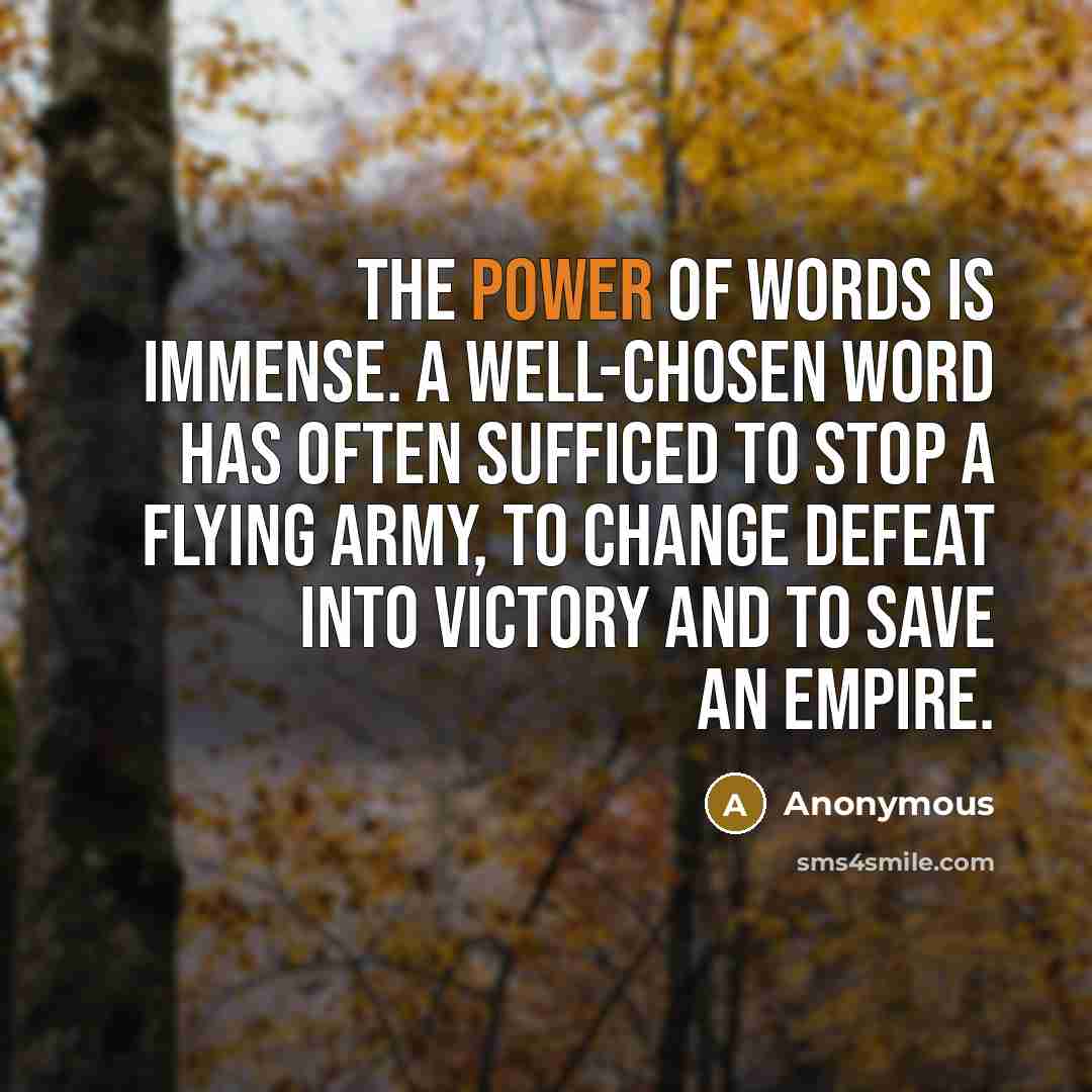 “The power of words is immense. A well-chosen word has often sufficed to stop a flying army, to change defeat into victory and to save an empire.” quote by Anonymous