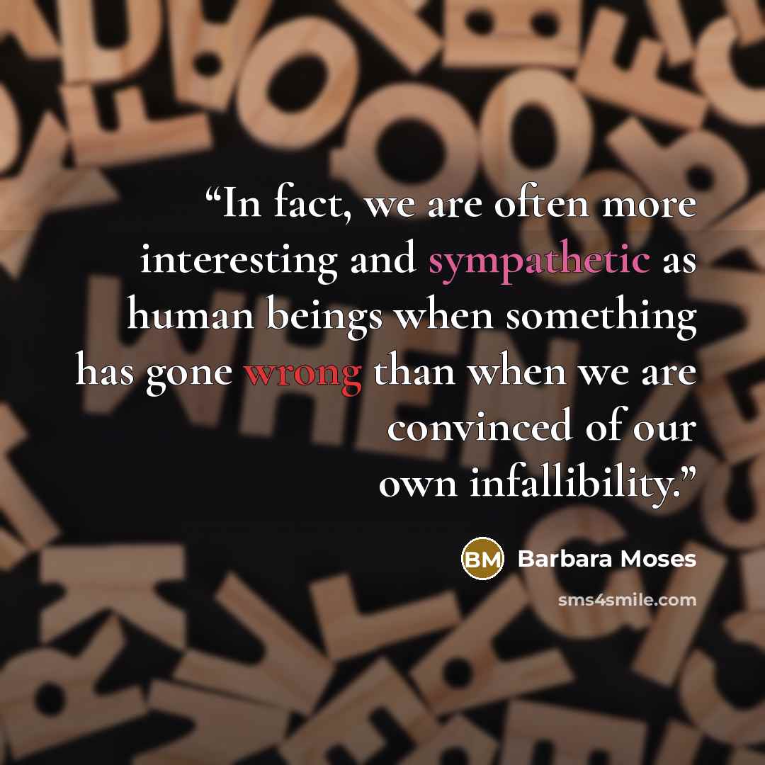 “In fact, we are often more interesting and sympathetic as human beings when something has gone wrong than when we are convinced of our own infallibility.” quote by Barbara Moses