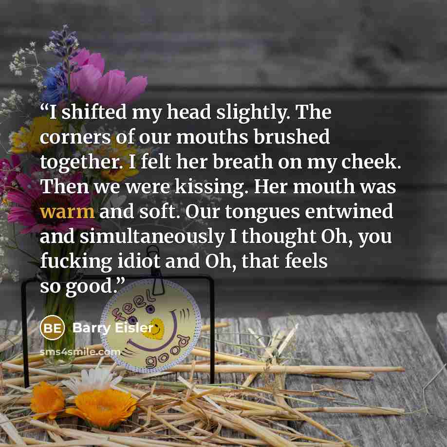 “I shifted my head slightly. The corners of our mouths brushed together. I felt her breath on my cheek. Then we were kissing. Her mouth was warm and soft. Our tongues entwined and simultaneously I thought Oh, you fucking idiot and Oh, that feels so good.” quote by Barry Eisler