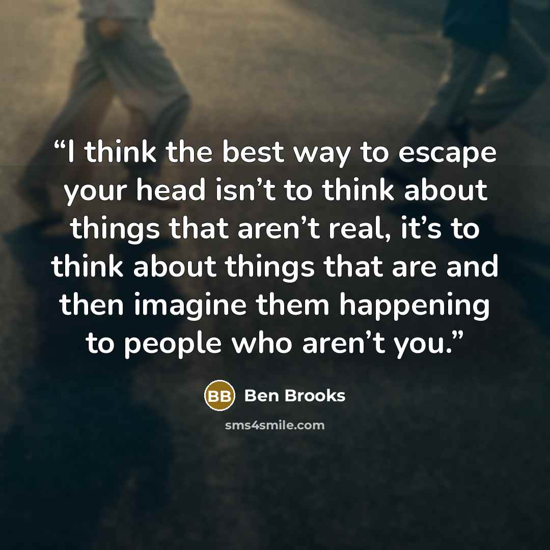 “I think the best way to escape your head isn’t to think about things that aren’t real, it’s to think about things that are and then imagine them happening to people who aren’t you.” quote by Ben Brooks