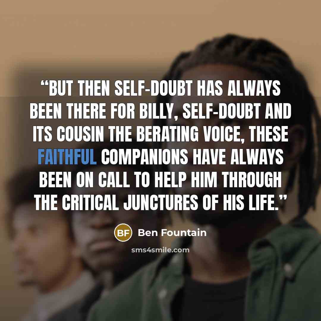 “But then self-doubt has always been there for Billy, self-doubt and its cousin the berating voice, these faithful companions have always been on call to help him through the critical junctures of his life.” quote by Ben Fountain