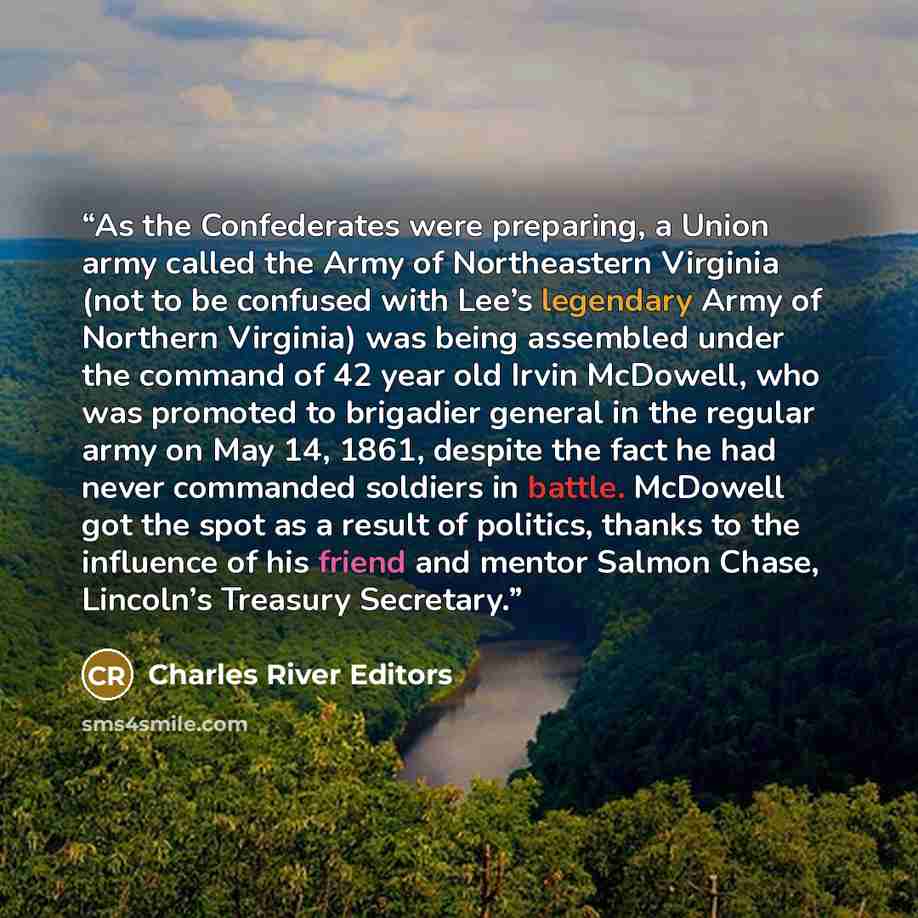 “As the Confederates were preparing, a Union army called the Army of Northeastern Virginia (not to be confused with Lee’s legendary Army of Northern Virginia) was being assembled under the command of 42 year old Irvin McDowell, who was promoted to brigadier general in the regular army on May 14…” quote by Charles River Editors
