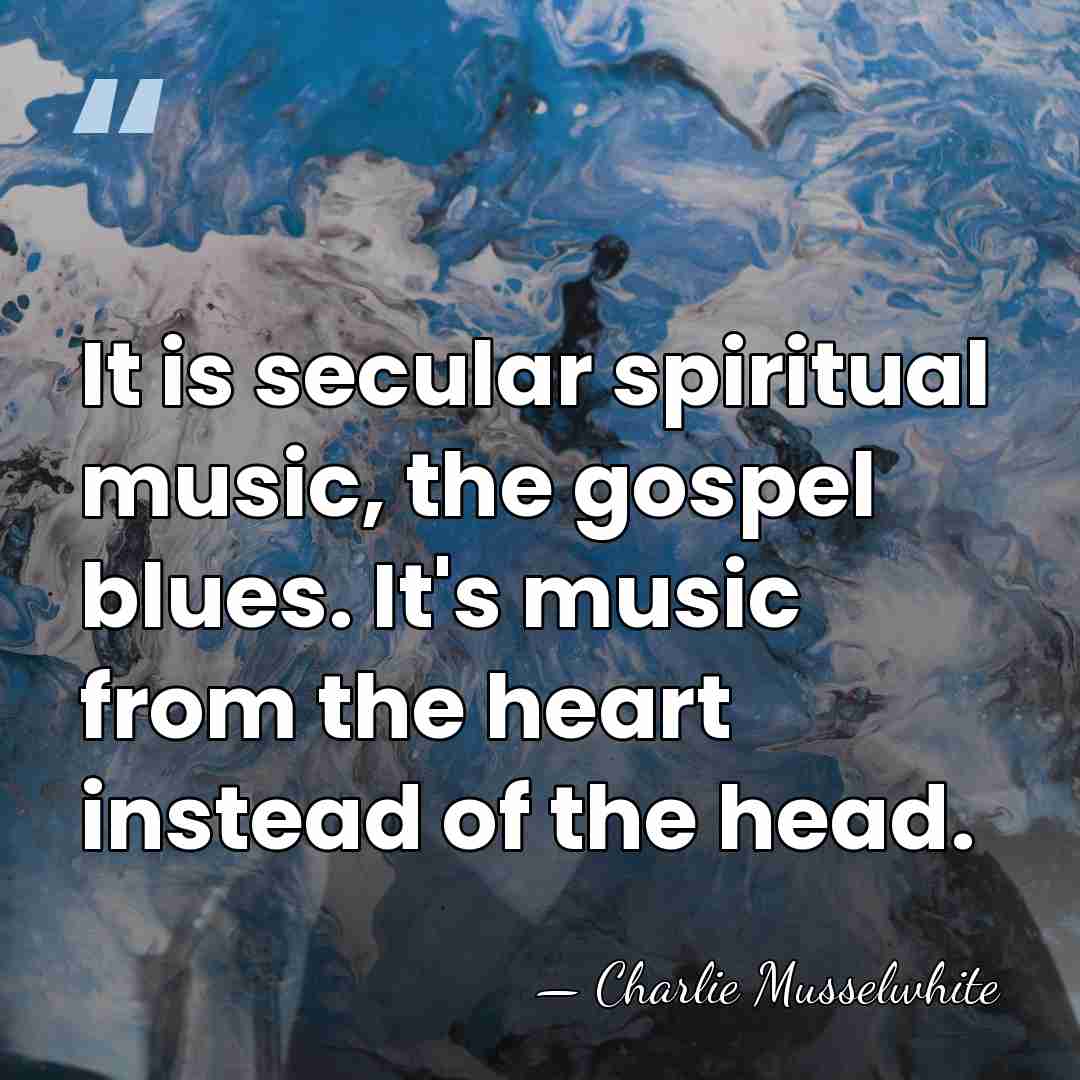 It is secular spiritual music, the gospel blues. It's music from the&hellip; - Charlie Musselwhite