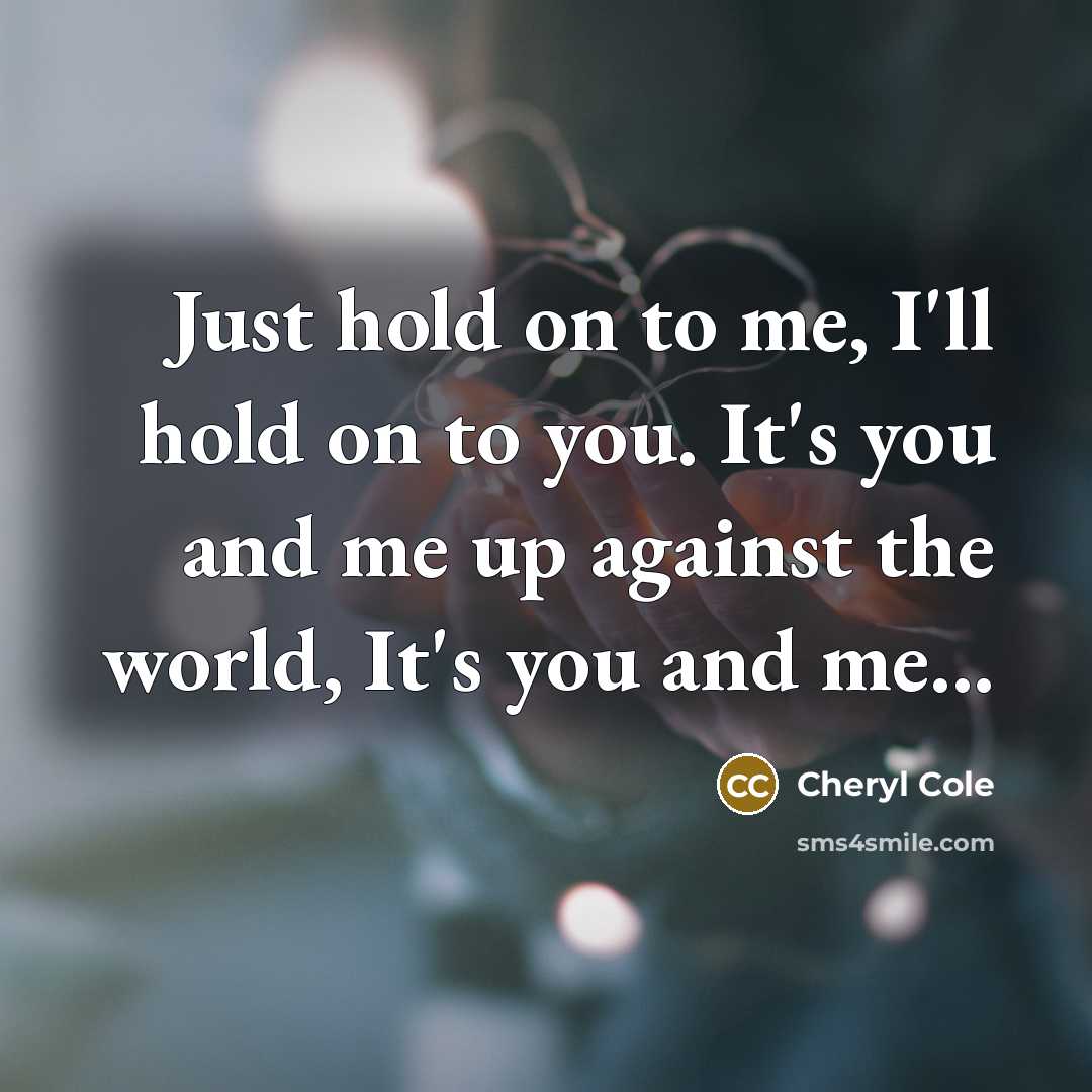 “Just hold on to me, I'll hold on to you. It's you and me up against the world, It's you and me...” quote by Cheryl Cole