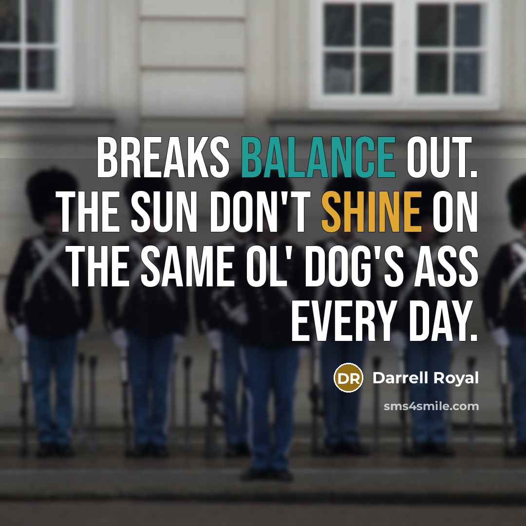 “Breaks balance out. The sun don't shine on the same…” quote by Darrell Royal