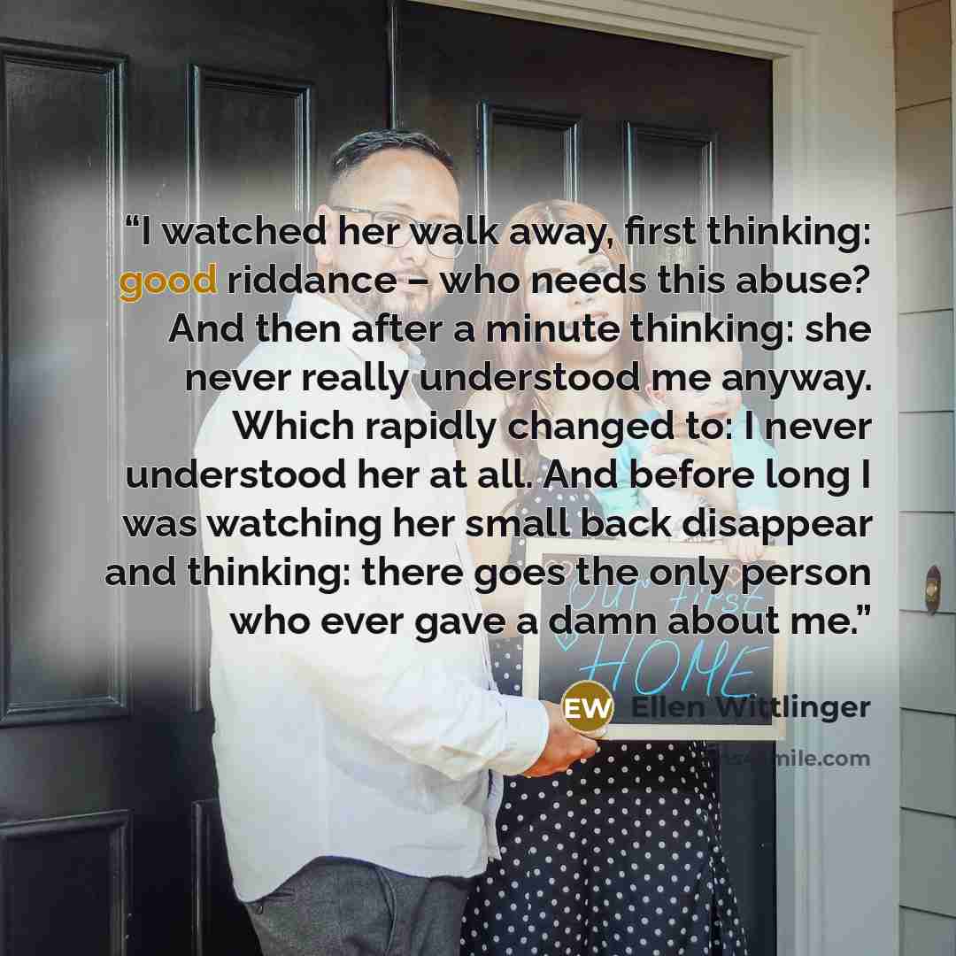 “I watched her walk away, first thinking: good riddance – who needs this abuse? And then after a minute thinking: she never really understood me anyway. Which rapidly changed to: I never understood her at all. And before long I was watching her small back disappear and thinking: there goes the only…” quote by Ellen Wittlinger