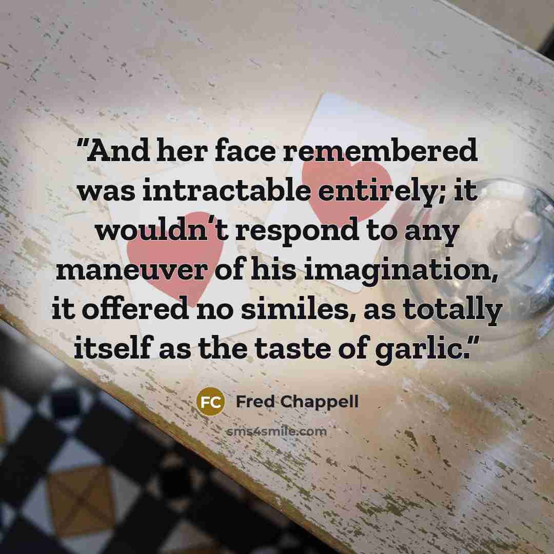 “And her face remembered was intractable entirely; it wouldn’t respond to any maneuver of his imagination, it offered no similes, as totally itself as the taste of garlic.” quote by Fred Chappell