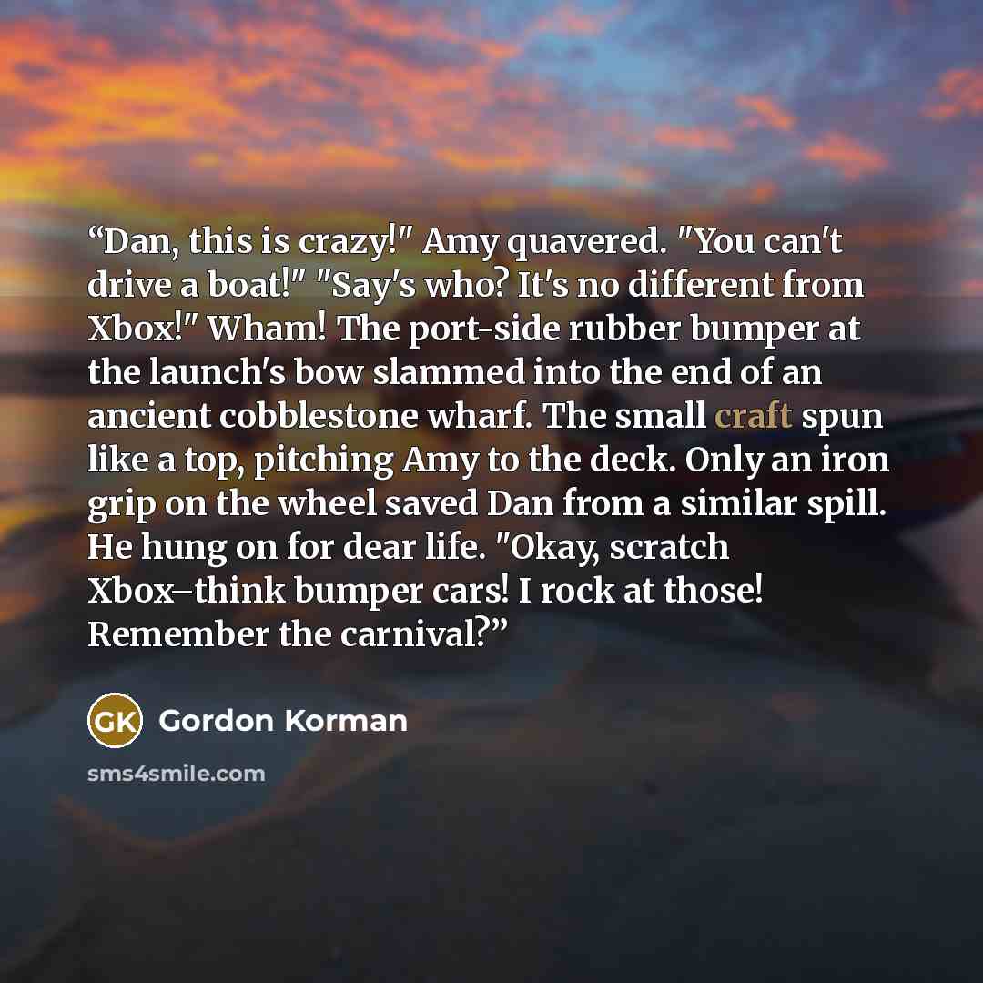 “Dan, this is crazy!" Amy quavered. "You can't drive a boat!" "Say's who? It's no different from Xbox!" Wham! The port-side rubber bumper at the launch's bow slammed into the end of an ancient cobblestone wharf. The small craft spun like a top, pitching Amy to the deck. Only an iron grip on the…” quote by Gordon Korman